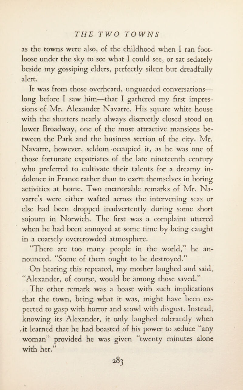 as the towns were also, of the childhood when I ran foot¬ loose under the sky to see what I could see, or sat sedately beside my gossiping elders, perfectly silent but dreadfully alert. It was from those overheard, unguarded conversations— long before I saw him—that I gathered my first impres¬ sions of Mr. Alexander Navarre. His square white house with the shutters nearly always discreetly closed stood on lower Broadway, one of the most attractive mansions be¬ tween the Park and the business section of the city. Mr. Navarre, however, seldom occupied it, as he was one of those fortunate expatriates of the late nineteenth century who preferred to cultivate their talents for a dreamy in¬ dolence in France rather than to exert themselves in boring activities at home. Two memorable remarks of Mr. Na¬ varre’s were either wafted across the intervening seas or else had been dropped inadvertently during some short sojourn in Norwich. The first was a complaint uttered when he had been annoyed at some time by being caught in a coarsely overcrowded atmosphere. ‘There are too many people in the world,” he an¬ nounced. “Some of them ought to be destroyed.” On hearing this repeated, my mother laughed and said, “Alexander, of course, would be among those saved.” The other remark was a boast with such implications that the town, being what it was, might have been ex¬ pected to gasp with horror and scowl with disgust. Instead, knowing its Alexander, it only laughed tolerantly when fit learned that he had boasted of his power to seduce “any woman” provided he was given “twenty minutes alone with her.”