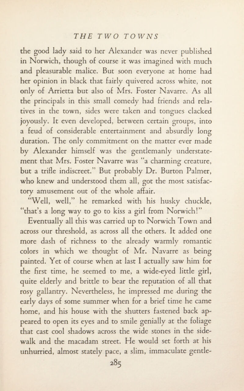 the good lady said to her Alexander was never published in Norwich, though of course it was imagined with much and pleasurable malice. But soon everyone at home had her opinion in black that fairly quivered across white, not only of Arrietta but also of Mrs. Foster Navarre. As all the principals in this small comedy had friends and rela¬ tives in the town, sides were taken and tongues clacked joyously. It even developed, between certain groups, into a feud of considerable entertainment and absurdly long duration. The only commitment on the matter ever made by Alexander himself was the gentlemanly understate¬ ment that Mrs. Foster Navarre was “a charming creature, but a trifle indiscreet.” But probably Dr. Burton Palmer, who knew and understood them all, got the most satisfac¬ tory amusement out of the whole affair. “Well, well,” he remarked with his husky chuckle, “that’s a long way to go to kiss a girl from Norwich!” Eventually all this was carried up to Norwich Town and across our threshold, as across all the others. It added one more dash of richness to the already warmly romantic colors in which we thought of Mr. Navarre as being painted. Yet of course when at last I actually saw him for the first time, he seemed to me, a wide-eyed little girl, quite elderly and brittle to bear the reputation of all that rosy gallantry. Nevertheless, he impressed me during the early days of some summer when for a brief time he came home, and his house with the shutters fastened back ap¬ peared to open its eyes and to smile genially at the foliage that cast cool shadows across the wide stones in the side¬ walk and the macadam street. He would set forth at his unhurried, almost stately pace, a slim, immaculate gentle-