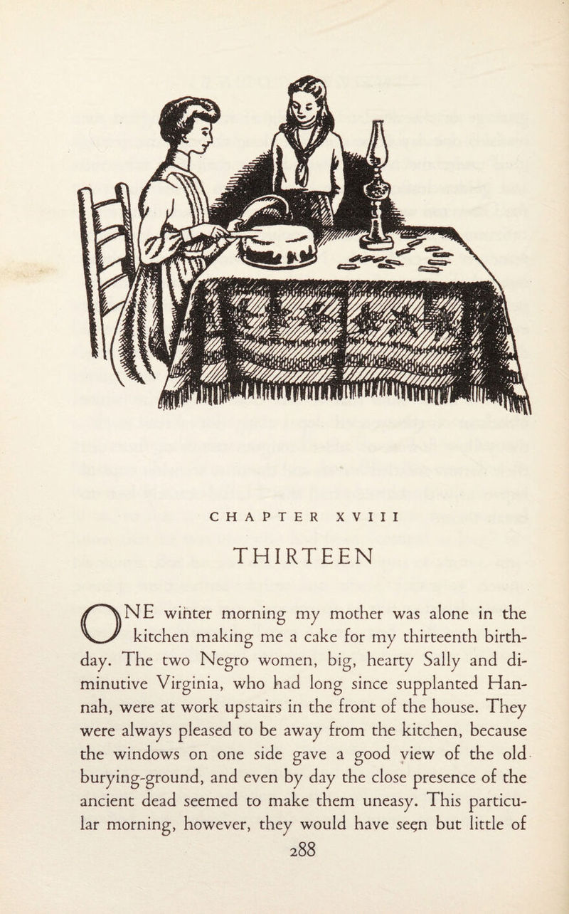 CHAPTER XVIII THIRTEEN ONE winter morning my mother was alone in the kitchen making me a cake for my thirteenth birth¬ day. The two Negro women, big, hearty Sally and di¬ minutive Virginia, who had long since supplanted Han¬ nah, were at work upstairs in the front of the house. They were always pleased to be away from the kitchen, because the windows on one side gave a good view of the old burying-ground, and even by day the close presence of the ancient dead seemed to make them uneasy. This particu¬ lar morning, however, they would have se^n but little of