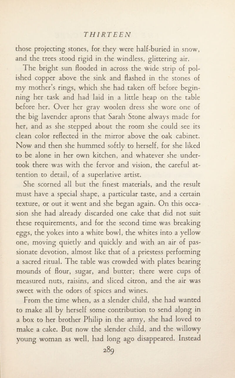 those projecting stones, for they were half-buried in snow, and the trees stood rigid in the windless, glittering air. The bright sun flooded in across the wide strip of pol¬ ished copper above the sink and flashed in the stones of my mother’s rings, which she had taken off before begin¬ ning her task and had laid in a little heap on the table before her. Over her gray woolen dress she wore one of the big lavender aprons that Sarah Stone always made for her, and as she stepped about the room she could see its clean color reflected in the mirror above the oak cabinet. Now and then she hummed softly to herself, for she liked to be alone in her own kitchen, and whatever she under¬ took there was with the fervor and vision, the careful at¬ tention to detail, of a superlative artist. She scorned all but the finest materials, and the result must have a special shape, a particular taste, and a certain texture, or out it went and she began again. On this occa¬ sion she had already discarded one cake that did not suit these requirements, and for the second time was breaking eggs, the yokes into a white bowl, the whites into a yellow one, moving quietly and quickly and with an air of pas¬ sionate devotion, almost like that of a priestess performing a sacred ritual. The table was crowded with plates bearing mounds of flour, sugar, and butter; there were cups of measured nuts, raisins, and sliced citron, and the air was sweet with the odors of spices and wines. From the time when, as a slender child, she had wanted to make all by herself some contribution to send alpng in a box to her brother Philip in the army, she had loved to make a cake. But now the slender child, and the willowy young woman as well, had long ago disappeared. Instead