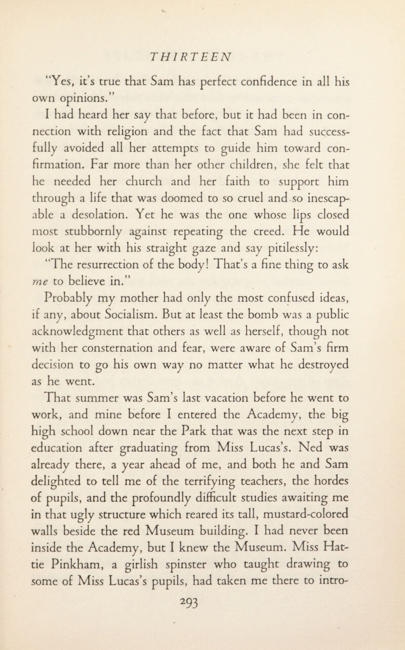 “Yes, it’s true that Sam has perfect confidence in all his own opinions.” I had heard her say that before, but it had been in con¬ nection with religion and the fact that Sam had success¬ fully avoided all her attempts to guide him toward con¬ firmation. Far more than her other children, she felt that he needed her church and her faith to support him through a life that was doomed to so cruel and so inescap¬ able a desolation. Yet he was the one whose lips closed most stubbornly against repeating the creed. Fie would look at her with his straight gaze and say pitilessly: “The resurrection of the body! That’s a fine thing to ask me to believe in.” Probably my mother had only the most confused ideas, if any, about Socialism. But at least the bomb was a public acknowledgment that others as well as herself, though not with her consternation and fear, were aware of Sam’s firm decision to go his own way no matter what he destroyed as he went. That summer was Sam’s last vacation before he went to work, and mine before I entered the Academy, the big high school down near the Park that was the next step in education after graduating from Miss Lucas’s. Ned was already there, a year ahead of me, and both he and Sam delighted to tell me of the terrifying teachers, the hordes of pupils, and the profoundly difficult studies awaiting me in that ugly structure which reared its tall, mustard-colored walls beside the red Museum building. I had never been inside the Academy, but I knew the Museum. Miss Hat¬ tie Pinkham, a girlish spinster who taught drawing to some of Miss Lucas’s pupils, had taken me there to intro-