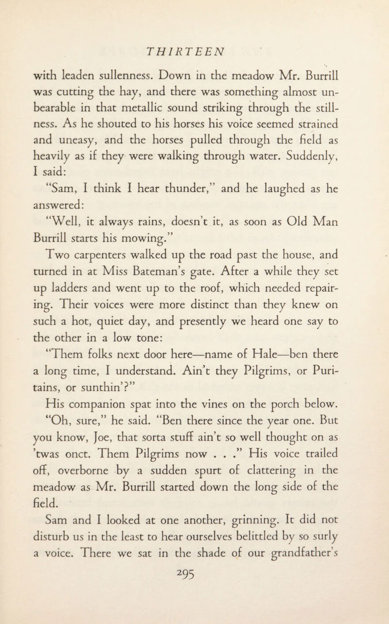 with leaden sullenness. Down in the meadow Mr. Burrill was cutting the hay, and there was something almost un¬ bearable in that metallic sound striking through the still¬ ness. As he shouted to his horses his voice seemed strained and uneasy, and the horses pulled through the held as heavily as if they were walking through water. Suddenly, I said: “Sam, I think I hear thunder,” and he laughed as he answered: “Well, it always rains, doesn’t it, as soon as Old Man Burrill starts his mowing.” Two carpenters walked up the road past the house, and turned in at Miss Bateman’s gate. After a while they set up ladders and went up to the roof, which needed repair¬ ing. Their voices were more distinct than they knew on such a hot, quiet day, and presently we heard one say to the other in a low tone: “Them folks next door here—name of Hale—ben there a long time, I understand. Ain’t they Pilgrims, or Puri- tains, or sunthin’?” His companion spat into the vines on the porch below. “Oh, sure,” he said. “Ben there since the year one. But you know, Joe, that sorta stuff ain’t so well thought on as ’twas onct. Them Pilgrims now . . .” His voice trailed off, overborne by a sudden spurt of clattering in the meadow as Mr. Burrill started down the long side of the field. Sam and I looked at one another, grinning. It did not disturb us in the least to hear ourselves belittled by so surly a voice. There we sat in the shade of our grandfather’s