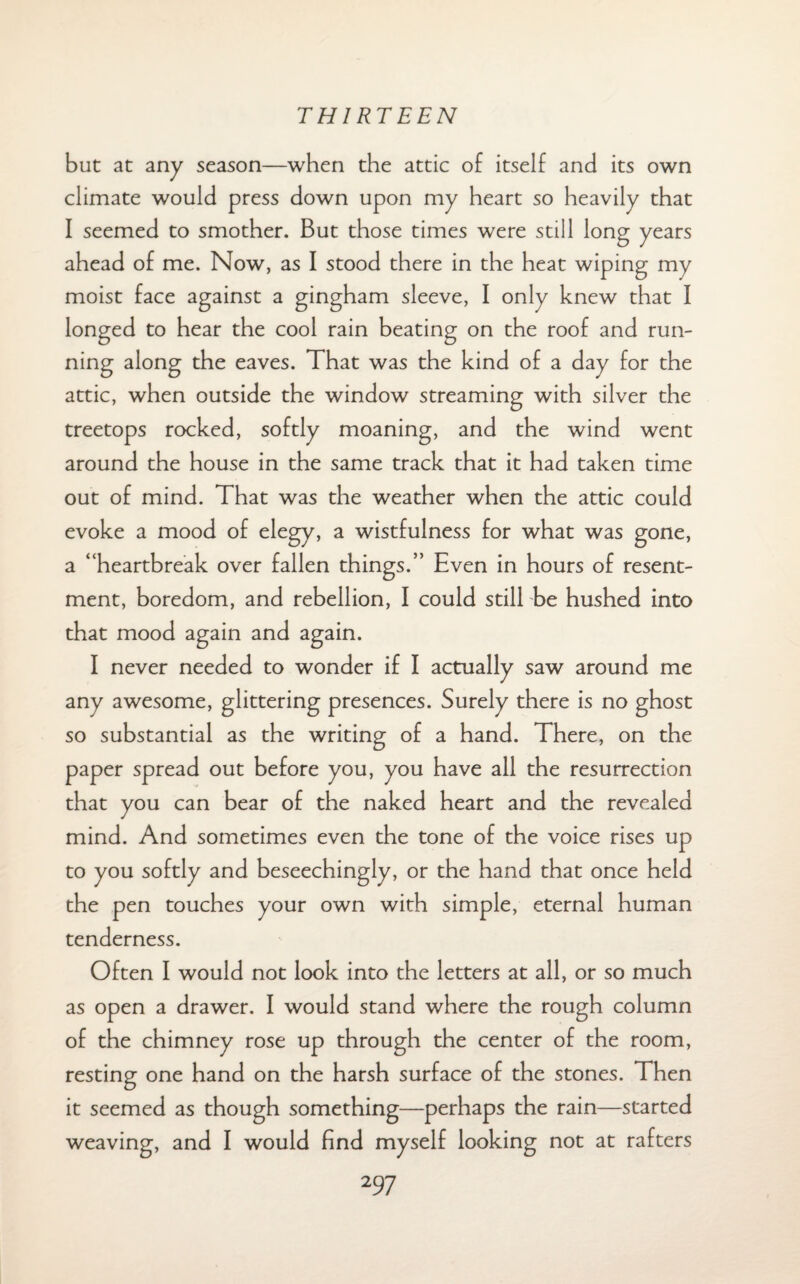 but at any season—when the attic of itself and its own climate would press down upon my heart so heavily that I seemed to smother. But those times were still long years ahead of me. Now, as I stood there in the heat wiping my moist face against a gingham sleeve, I only knew that I longed to hear the cool rain beating on the roof and run¬ ning along the eaves. That was the kind of a day for the attic, when outside the window streaming with silver the treetops rocked, softly moaning, and the wind went around the house in the same track that it had taken time out of mind. That was the weather when the attic could evoke a mood of elegy, a wistfulness for what was gone, a “heartbreak over fallen things.” Even in hours of resent¬ ment, boredom, and rebellion, I could still be hushed into that mood again and again. I never needed to wonder if I actually saw around me any awesome, glittering presences. Surely there is no ghost so substantial as the writing of a hand. There, on the paper spread out before you, you have all the resurrection that you can bear of the naked heart and the revealed mind. And sometimes even the tone of the voice rises up to you softly and beseechingly, or the hand that once held the pen touches your own with simple, eternal human tenderness. Often I would not look into the letters at all, or so much as open a drawer. I would stand where the rough column of the chimney rose up through the center of the room, resting one hand on the harsh surface of the stones. Then it seemed as though something—perhaps the rain—started weaving, and I would find myself looking not at rafters