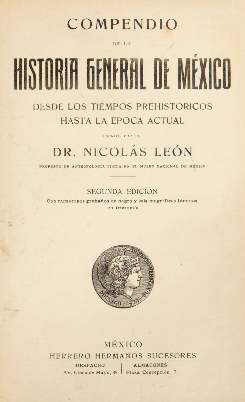 COMPENDIO DESDE LOS TIEMPOS PREHISTÓRICOS HASTA LA ÉPOCA ACTUAL ESCRITO POR EL DR. NICOLÁS LEÓN PROFESOR DE ANTROPOLOGÍA FÍSICA EN EL MUSEO NACIONAL DE MÉXICO SEGUNDA EDICIÓN Con numerosos grabados en negro y seis magníficas láminas en tricromía MÉXICO HERRERO HERMANOS SUCESORES DESPACHO Av. Cinco de Mayo, 39 ALMACENES Plaza Concepción, 7