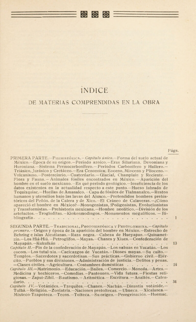 INDICE DE MATERIAS COMPRENDIDAS EN LA OBRA Págs. PRIMERA PARTE. —Phehistókica.-C7?/u7u/o único— Forma del suelo actual de México.—Época de su origen.—Período azoico.—Eras Siluriana, Devoniana y Huroniana. —Sistema Permocarbonífero.—Períodos Carbonífero y Hullero.— Triásico, Jurásico y Cretáceo.—Era Cenozoica; Eoceno, Mioceno y Plioceno.— Volcanismo.—Posterciario.—Cuaternario.—Glacial, Champlain y Reciente.— Flora y Fauna. — Animales fósiles encontrados en México. — Aparición del hombre en el suelo mexicano. -En qué período geológico.—Insuficiencia de los datos existentes en la actualidad respecto a este punto.—Hueso labrado de Tequixquiac.—Huellas de Amanalco. -Capa de fósiles de Tlalmanalco.—Restos humanos y utensilios bajo las lavas del Ajusco.—Pretendidos hombres prehis¬ tóricos del Peñón, de la Calera y de Xico.—El Cráneo de Calaveras.—¿Cómo apareció el hombre en México?—Monogenistas, [Poligenistas, Evolucionistas y Transformistas.—Prehistoria mexicana.—Hombre neolítico.—División de los artefactos.—Trogloditas.—Kiokenmodingos.—Monumentos megalíticos. — Bi¬ bliografía. 1 SEGUNDA PARTE.—Tradicional, Protohistórica y Precolombina.—Capítulo primero.— Origen y época de la aparición del hombre en México.—Estrecho de Behring e islas Aleutianas. —Raza negra.—Cabeza de Hueyapan. — Quinamet- zín.—Los Hiá-Hiú. —Petroglifos. — Mayas.—Chañes y Xiues.—Confederación de Mayapán.—Kukulkán.13 Capitulo //.—Fin de la confederación de Mayapán.—Los tiahuas en Yucatán.—Los cocom. — Los tutal-xiu.—Cacicazgos de Yucatán.-Dioses mayas. —Su culto.— Templos.—Sacerdotes y sacerdotisas.—Sus prácticas.—Gobierno civil.—Ejér¬ cito.—Pueblos y sus divisiones.—Administración de justicia.—Delitos y penas. —Clases civiles.—Agricultura. —Costumbres domésticas.. . 24 Capitulo ///.—Matrimonio.—Educación.—Bailes.—Comercio.—Moneda.—Artes.— Medicina y hechiceros.—Comedias.— Panteones.—Vida futura. —Fiestas reli¬ giosas.— Zaput-Zihil.—B autismo.— Aritmética. — Escritura. — Analtés.— Calen¬ dario.* 34 Capitulo / V. — Votánides. — Tzequiles.—Chañes.—Nachán.—Dinastía votánide.— Tulhá.—Religión.—Zoolatría.—Naciones pretoltecas. — Ulmeca. — Xicalanca.— Mixteco-Tzapoteca. —Tecos.—Tolteca.—Su origen. —Peregrinación.—Htiemac.