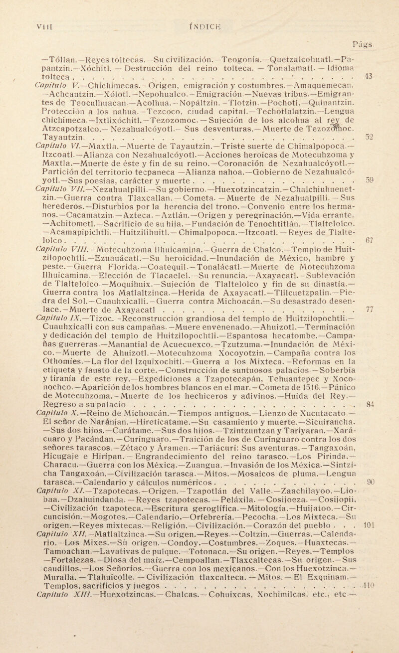 Págs. —Tóllan.— Reyes toltecas. — Su civilización—Teogonia—Quetzalcohuatl—Pa- pantzin—Xóchitl. — Destrucción del reino tolteca. — Tonalamatl. — Idioma tolteca.•.43 Capítulo F—Chichimecas. - Origen, emigración y costumbres.—Amaquemecan. —Achcautzin—Xólotl—Nepohualco. — Emigración — Nuevas tribus.—Emigran¬ tes de Teoculhuacan—Acolhua. — Nopáltzin. -TIotzin. — Pochotl.—Quinantzin. Protección a los nahua.— Tezcoco, ciudad capital.—Techotlalatzin.—Lengua chichimeca.—Ixtlixóchitl.—Tezozomoc. — Sujeción de los alcohua al rej; de Atzcapotzalco—Nezahualcóyotl.- Sus desventuras.—Muerte de Tezozcmioc. Tayautzin...52 Capítulo VI.— Maxtla.—Muerte de Tayautzin.—Triste suerte de Chimalpopoca — Itzcoatl.—Alianza con Nezahualcóyotl.—Acciones heroicas de Motecuhzoma y Maxtla.—Muerte de éste y fin de su reino.—Coronación de Nezahualcóyotl— Partición del territorio tecpaneca —Alianza nahoa.—Gobierno de Nezahualcó¬ yotl.—Sus poesías, carácter y muerte.59 Capítulo VIL— Nezahualpilli.—Su gobierno.—Huexotzincatzin.—Chalchiuhuenet- zin.—Guerra contra Tlaxcallan. — Cometa. — Muerte de Nezahualpilli. — Sus herederos.—Disturbios por la herencia del trono.—Convenio entre los herma¬ nos.—Cacamatzin.—Azteca.-Aztlán.—Origen y peregrinación.—Vida errante. —Achitometl.—Sacrificio de su hija. —Fundación de Tenochtitlán.—Tlaltelolco. —Acamapipichtli.—Huitzilihuitl.— Chimalpopoca.—Itzcoatl. —Reyes de Tlalte- lolco.67 Capítulo VIII. -Motecuhzoma Ilhuicamina.—Guerra de Chalco.—Templo de Huit- zilopochtli.—Ezuauácatl.—Su heroicidad.—Inundación de México, hambre y peste.—Guerra Florida.—Coatequil.—Tonalácatl.—Muerte de Motecuhzoma Ilhuicamina.—Elección de Tlacaelel.—Su renuncia.—Axayacatl.-Sublevación de Tlaltelolco.—Moquihuix.—Sujeción de Tlaltelolco y fin de su dinastía— Guerra contra los Matlaltzinca.—Herida de Axayacatl.—Tlilcuetzpalin.—Pie¬ dra del Sol.—Cuauhxicalli. —Guerra contra Michoacán.—Su desastrado desen¬ lace.—Muerte de Axayacatl.77 Capítulo /X—Tízoc. -Reconstrucción grandiosa del templo de Huitzilopochtli— Cuauhxicalli con sus campañas. —Muere envenenado.—Ahuizotl.—Terminación y dedicación del templo de Huitzilopochtli.—Espantosa hecatombe.—Campa¬ ñas guerreras.—Manantial de Acuecuexco. —Tzutzuma — Inundación de Méxi¬ co.—Muerte de Ahuizotl.—Motecuhzoma Xocoyotzin—Campaña contra los Othomíes.—La flor del Izquixochitl.—Guerra a los Mixteca.-Reformas en la etiqueta y fausto de la corte. —Construcción de suntuosos palacios —Soberbia y tiranía de este rey.—Expediciones a Tzapotecapán, Tehuantepec y Xoco- nochco.—Aparición délos hombres blancos en el mar.-Cometa de 1516.—Pánico de Motecuhzoma. - Muerte de los hechiceros y adivinos.—Huida del Rey— Regreso a su palacio.84 Capítulo A. —Reino de Michoacán.—Tiempos antiguos.—Lienzo de Xucutacato — El señor de Naránjan.— Hireticatame.—Su casamiento y muerte.—Sicuirancha. —Sus dos hijos.—Curátame.—Sus dos hijos.—Tzintzuntzan y Tariyaran.—Xará- cuaro y Pacándan — Curínguaro—Traición de los de Curínguaro contra los dos señores tarascos—Zétaco y Áramen.—Tariácuri: Sus aventuras.—Tangaxoán, Hicugaje e Hirípan. — Engrandecimiento del reino tarasco.—Los Pirinda— Characu.—Guerra con los Méxica—Zuangua. —Invasión de los Méxica—Sintzi- cha Tangaxoán.—Civilización tarasca.—Mitos.—Mosaicos de pluma.—Lengua tarasca.—Calendario y cálculos numéricos.90' Capítulo AV—Tzapotecas—Origen—Tzapotlán del Valle.—Zaachilayoo—Lio- baa—Dzahuindanda. — Reyes tzapotecas. — Peláxila. —Cosijoeza. —Cosijopii. —Civilización tzapoteca.—Escritura geroglífica.—Mitología.—Huijatoo.—Cir¬ cuncisión.—Mogotes.—Calendario.—Orfebrería.—Pecocha.—Los Mixteca.—Su origen.—Reyes mixtecas—Religión—Civilización—Corazón del pueblo ... 101 Capítulo XII. —Matlaltzinca.—Su origen.—Reyes—Coltzin.—Guerras.—Calenda¬ rio.—Los Mixes.—Sü origen—Condoy—Costumbres—Zoques—Huaxtecas— Tamoachan.—Lavativas de pulque—Totonaca.—Su origen—Reyes—Templos —Fortalezas—Diosa del maíz—Cempoallan—Tlaxcaltecas—Su origen —Sus caudillos.—Los Señoríos—Guerra con los mexicanos—Con los Huexotzinca— Muralla. —Tlahuicolle. — Civilización tlaxcalteca. — Mitos. — El Exquinam— Templos, sacrificios y juegos . ..110 Capítulo XIII.—Huexotzincas— Chalcas— Cohuixcas, Xochimilcas, etc., etc —