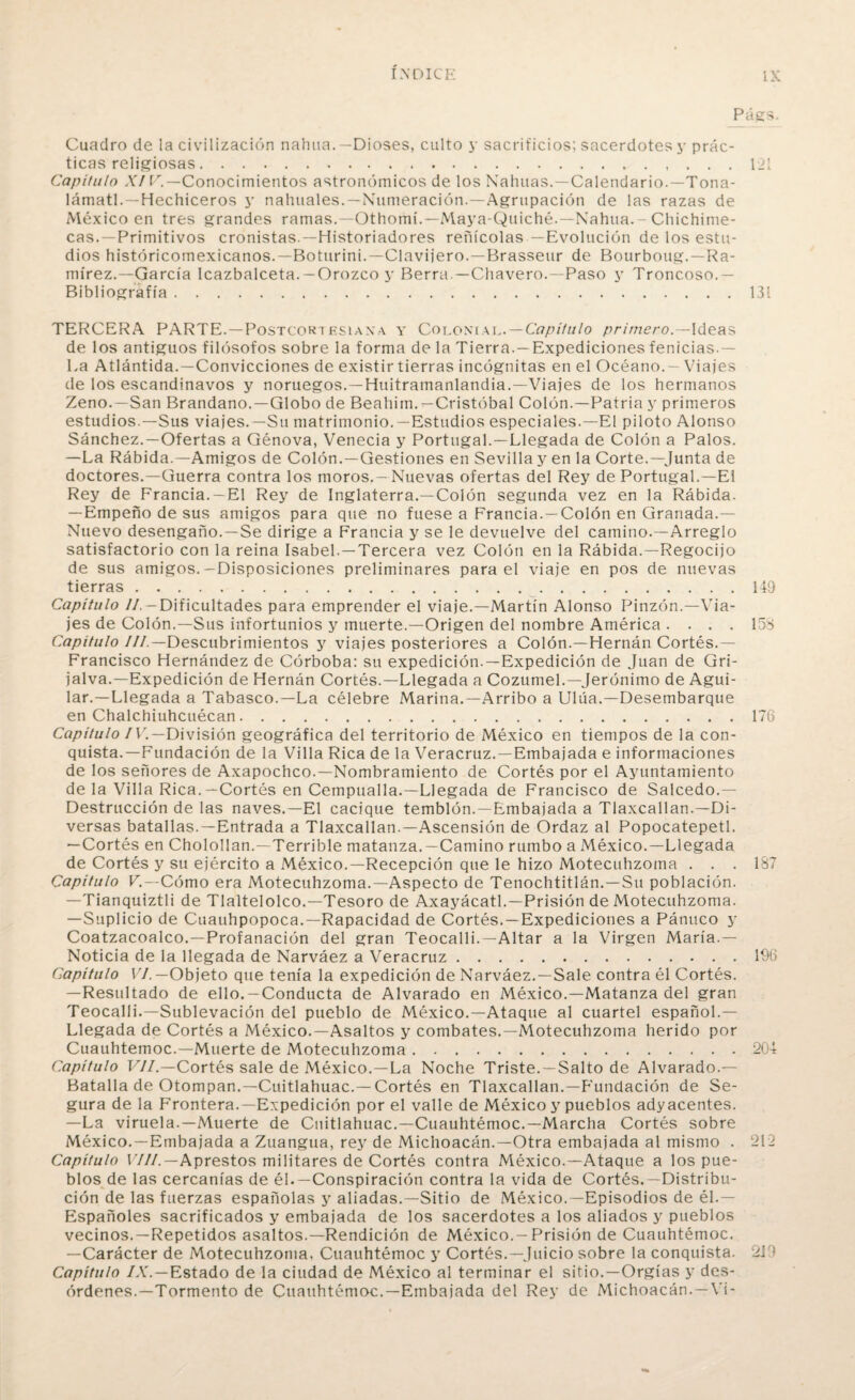 Págs. Cuadro de la civilización nahua.—Dioses, culto y sacrificios; sacerdotes y prác¬ ticas religiosas. .... 121 Capítulo XIV.—Conocimientos astronómicos de los Malinas.—Calendario.—Tona- lámatl. —Hechiceros y nahuales.—Numeración.—Agrupación de las razas de ¿México en tres grandes ramas.—Othomí.-Maya-Quiche.—Nahua. - Chichime- cas.—Primitivos cronistas.—Historiadores reñícolas—Evolución de los estu¬ dios históricomexicanos.—Boturini.—Clavijero. — Brasseur de Bourboug.—Ra¬ mírez.— García Icazbalceta. — Orozco y Berra —Chavero.—Paso y Troncoso.— Bibliografía.131 TERCERA PARTE.—Postcortesiaxa y Colonial.—Capítulo primero.—Ideas de los antiguos filósofos sobre la forma de la Tierra.—Expediciones fenicias.— La Atlántida.—Convicciones de existir tierras incógnitas en el Océano. —Viajes de los escandinavos y noruegos.—Huitramanlandia.—Viajes de los hermanos Zeno.—San Brandano.—Globo de Beahim.—Cristóbal Colón.—Patria y primeros estudios.—Sus viajes.—Su matrimonio.—Estudios especiales.—El piloto Alonso Sánchez.—Ofertas a Génova, Venecia y Portugal.—Llegada de Colón a Palos. —La Rábida.—Amigos de Colón.—Gestiones en Sevilla y en la Corte.—Junta de doctores.—Guerra contra los moros.-Nuevas ofertas del Rey de Portugal.—El Rey de Francia.—El Rey de Inglaterra.—Colón segunda vez en la Rábida. —Empeño de sus amigos para que no fuese a Francia.—Colón en Granada.— Nuevo desengaño.—Se dirige a Francia y se le devuelve del camino.—Arreglo satisfactorio con la reina Isabel. —Tercera vez Colón en la Rábida.—Regocijo de sus amigos.—Disposiciones preliminares para el viaje en pos de nuevas tierras.149 Capítulo //. — Dificultades para emprender el viaje.—Martín Alonso Pinzón.—Via¬ jes de Colón.—Sus infortunios y muerte.—Origen del nombre América .... 158 Capitulo ///.—Descubrimientos y viajes posteriores a Colón.—Hernán Cortés.— Francisco Hernández de Córboba: su expedición.—Expedición de Juan de Gri- jalva.—Expedición de Hernán Cortés.—Llegada a Cozumel.—Jerónimo de Agui- lar.—Llegada a Tabasco.—La célebre Marina.—Arribo a Ulúa.—Desembarque en Chalchiuhcuécan.176 Capitulo IV.—División geográfica del territorio de México en tiempos de la con¬ quista.—Fundación de la Villa Rica de la Veracruz. — Embajada e informaciones de los señores de Axapochco.—Nombramiento de Cortés por el Ayuntamiento de la Villa Rica.—Cortés en Cempualla.—Llegada de Francisco de Salcedo.— Destrucción de las naves.—El cacique temblón.—Embajada a Tlaxcallan.—Di¬ versas batallas.—Entrada a Tlaxcallan.—Ascensión de Ordaz al Popocatepetl. —Cortés en Cholollan.—Terrible matanza.—Camino rumbo a México.—Llegada de Cortés y su ejército a México.—Recepción que le hizo Motecuhzoma ... 187 Capítulo V.—Cómo era Motecuhzoma.—Aspecto de Tenochtitlán.—Su población. —Tianquiztli de Tlaltelolco.—Tesoro de Axayácatl.—Prisión de Motecuhzoma. —Suplicio de Cuauhpopoca.—Rapacidad de Cortés.—Expediciones a Pánuco y Coatzacoalco.—Profanación del gran Teocalli.—Altar a la Virgen María.— Noticia de la llegada de Narváez a Veracruz.196 Gapítulo VI. —Objeto que tenía la expedición de Narváez.—Sale contra él Cortés. —Resultado de ello.-Conducta de Alvarado en México.—Matanza del gran Teocalli.—Sublevación del pueblo de México.—Ataque al cuartel español.— Llegada de Cortés a México.—Asaltos y combates.—Motecuhzoma herido por Cuauhtemoc.—Muerte de Motecuhzoma.204 Capítulo VII.—Cortés sale de México.—La Noche Triste. —Salto de Alvarado.— Batalla de Otompan.—Cuitlahuac.— Cortés en Tlaxcallan.—Fundación de Se¬ gura de la Frontera.—Expedición por el valle de México y pueblos adyacentes. —La viruela.—Muerte de Cuitlahuac.—Cuauhtémoc.—Marcha Cortés sobre México.—Embajada a Zuangua, rey de Michoacán.—Otra embajada al mismo . 212 Capítulo VIH. — Aprestos militares de Cortés contra México.—Ataque a los pue¬ blos de las cercanías de él. —Conspiración contra la vida de Cortés.—Distribu¬ ción de las fuerzas españolas y aliadas.—Sitio de México.—Episodios de él.— Españoles sacrificados y embajada de los sacerdotes a los aliados y pueblos vecinos.—Repetidos asaltos.—Rendición de México.-Prisión de Cuauhtémoc. —Carácter de Motecuhzoma. Cuauhtémoc y Cortés.—Juicio sobre la conquista. 2J9 Capítulo IX.—Estado de la ciudad de México al terminar el sitio.—Orgías y des¬ órdenes.—Tormento de Cuauhtémoc.—Embajada del Rey de Michoacán. — Vi-