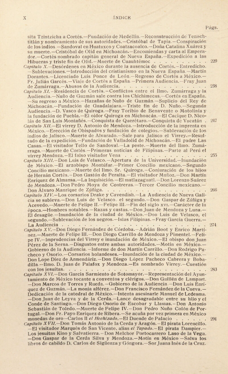 sita Tzintzicha a Cortés.—Fundación de Medellín.—Reconstrucción de Tenoch- titlán y nombramiento de sus autoridades.—Cristóbal de Tapia. —Conspiración de los indios —Sandoval en Huatuxco y Coatzacoalco.—Doña Catalina Xuárez y su muerte.—Cristóbal de Olid en Michoacán.—Encomiendas y carta al Empera¬ dor.—Cortés nombrado capitán general de Nueva España.—Expedición a las Hibueras y triste fin de Olid.—Muerte de Cuauhtémoc. Capítulo X.— Desórdenes en México durante la ausencia de Cortés. -Entredicho. —Sublevaciones.—Introducción del cristianismo en la Nueva España.—Martín Dorantes.—Licenciado Luis Ponce de León.—Regreso de Cortés a México.— Fr. Julián Qarcés.—Viaje de Cortés a España —Primera Audiencia.—Fray Juan de Zumárraga.—Abusos de la Audiencia. Capítulo XI. -Residencia de Cortés.-Conflictos entre el limo. Zumárraga y la Audiencia.—Ñuño de Guzmán sale contra los Chichimecas.—Cortés en España. —Su regreso a México.—Hazañas de Ñuño de Guzmán.—Suplicio del Rey de Michoacán.—Fundación de Guadalajara.—Triste fin de D. Ñuño.—Segunda Audiencia.—D. Vasco de Quiroga.—Fray Toribio de Benavente o Motolinía y la fundación de Puebla.—El oidor Quiroga en Michoacán.—El Cacique D. Nico¬ lás de San Luis Montañés.—Conquista de Querétaro.—Conquista de Yucatán . Capítulo XII — El virrey D. Antonio de Mendoza.—Introducción de la imprenta en México.—Erección de Obispados y fundación de colegios.—Sublevación de los indios de Jalisco.—Muerte de Alvarado.—Sale para Jalisco el Virrey.—Resul¬ tado de la expedición.—Fundación de Valladolid de Michoacán.—El padre Las Casas.—El visitador Tello de Sandoval.—La peste. —Muerte del limo. Zumá¬ rraga.—Muerte de Cortés.—Primeras noticias de Filipinas.—Parte al Perú el virrey Mendoza.—El falso visitador Vena. Capítulo XIII.—Don Luis de Velasco.—Apertura de la Universidad.—Inundación de México.—El arzobispo Montúfar.—Primer Concilio mexicano.—Segundo Concilio mexicano.—Muerte del limo. Sr. Quiroga.—Conjuración de los hijos de Hernán Cortés. —Don Gastón de Peralta.—El visitador Muñoz.—Don Martín Enríquez de Almansa.—La Inquisición.—El matlazaguatl.— Don Lorenzo Suárez de Mendoza.—Don Pedro Moya de Contreras,—Tercer Concilio mexicano.— Don Alvaro Manrique de Zúñiga. Capítulo XIV.—Los corsarios Drake y Cavendish.—La Audiencia de Nueva Gali¬ cia se subleva.—Don Luis de Velasco el segundo.—Don Gaspar de Zúñiga y Acevedo.—Muerte de Felipe II.—Felipe III.—Fin del siglo xvi.—Carácter de la época.—Hombres notables.—Razas y castas.—Don Juan de Mendoza y Luna.— El desagüe —Inundación de la ciudad de México.—Don Luis de Velasco, el segundo.—Sublevación de los negros.—Islas Filipinas.—Fray García Guerra.— La Audiencia. . Capítulo XV.—Don Diego Fernández de Córdoba. —Adrián Boot y Enrico Martí¬ nez.—Muerte de Felipe III.—Don Diego Carrillo de Mendoza y Pitnentel.—Feli¬ pe IV.—Imprudencias del Virrey e inundación de México.—El obispo donjuán Pérez de la Serna.—Disgustos entre ambas autoridades.—Motín en México.— Gobierno de la Audiencia.—Informe de don Martín Carrillo. —Don Rodrigo Pa¬ checo y Osorio.—Corsarios holandeses.—Inundación de la ciudad de México.— Don Lope Diez de Armendáriz.—Don Diego López Pacheco Cabrera y Boba- dilla — limo. D. Juan de Palafox y Mendoza.—Es nombrado Virrey.—Cuestión con los jesuítas... Capitulo XVI.—Don García Sarmiento de Sotomayor.—Representación del Ayun¬ tamiento de México tocante a conventos y clérigos.—Don Guillén de Lampart. —Don Marcos de Torres y Rueda. —Gobierno de la Audiencia —Don Luis Enrí¬ quez de Guzmán.—La monja alférez.—Don Francisco Fernández de la Cueva.— Dedicación de la catedral de México.—Intenta asesinarle Manuel de Ledesma. —Don Juan de Leyva y de la Cerda.—Lance desagradable entre su hijo y el Conde de Santiago.—Don Diego Osorio de Escobar y Llamas.-Don Antonio Sebastián de Toledo.—Muerte de Felipe IV.—Don Pedro Ñuño Colón de Por¬ tugal.—Don Fr. Payo Enríquez de Ribera.—Se acuña por vez primera en México monedas de oro—Carlos II el Hechizado.—VA Duende de Palacio. Capitulo XVII.—Don Tomás Antonio de la Cerda y Aragón. —El pirata Lorencillo. —El visitador Marqués de San Vicente, alias el Tapado. — El pirata Dampier.— Los jesuítas Kino y Salvatierra. —Don Melchor Portocarrero Laso de la Vega. —Don Gaspar de la Cerda Silva y Mendoza.—Motín en México —Salva los libros de cabildo D. Carlos de Sigüenza y Góngora.—Sor Juana Inés de la Cruz.