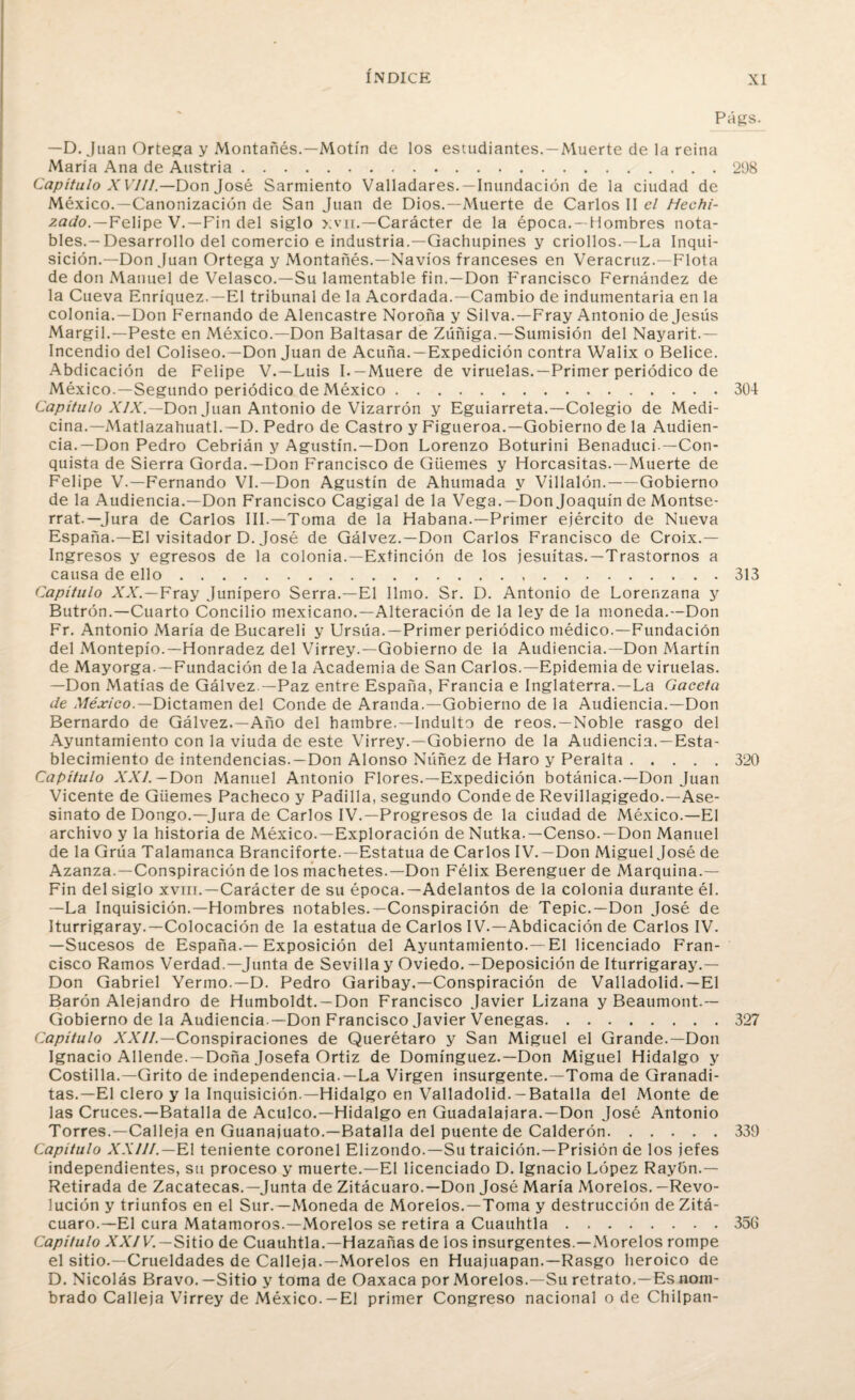 Págs. —D. Juan Ortega y Montañés.—Motín de los estudiantes. —Muerte de la reina María Ana de Austria.208 Capítulo X VIII — Don José Sarmiento Valladares.—Inundación de la ciudad de México.—Canonización de San Juan de Dios.—Muerte de Carlos II el Hechi¬ zado.— Felipe V.—Fin del siglo >;vn.—Carácter de la época. —Hombres nota¬ bles.—Desarrollo del comercio e industria.—Gachupines y criollos.—La Inqui¬ sición.—Don Juan Ortega y Montañés.—Navios franceses en Veracruz.—Flota de don Manuel de Velasco.—Su lamentable fin.—Don Francisco Fernández de la Cueva Enríquez.—El tribunal de la Acordada.—Cambio de indumentaria en la colonia.—Don Fernando de Alencastre Noroña y Silva.—Fray Antonio de Jesús Margil.—Peste en México.—Don Baltasar de Zúñiga.—Sumisión del Nayarit.— Incendio del Coliseo.—Don Juan de Acuña.—Expedición contra Walix o Belice. Abdicación de Felipe V.—Luis I.—Muere de viruelas.—Primer periódico de México.—Segundo periódico de México.304 Capítulo XIX.—Don Juan Antonio de Vizarrón y Eguiarreta.—Colegio de Medi¬ cina.— Matlazahuatl.—D. Pedro de Castro y Figueroa.—Gobierno de la Audien¬ cia.—Don Pedro Cebrián y Agustín.—Don Lorenzo Boturini Benaduci —Con¬ quista de Sierra Gorda.—Don Francisco de Güemes y Horcasitas.—Muerte de Felipe V.—Fernando VI.—Don Agustín de Ahumada y Villalón.-Gobierno de la Audiencia.—Don Francisco Cagigal de la Vega.—Don Joaquín de Montse¬ rrat.—Jura de Carlos III.—Toma de la Habana.—Primer ejército de Nueva España.—El visitador D. José de Gálvez.—Don Carlos Francisco de Croix.— Ingresos y egresos de la colonia.—Extinción de los jesuítas.—Trastornos a causa de ello.313 Capitulo XX.—Fray Junípero Serra.—El limo. Sr. D. Antonio de Lorenzana y Butrón.—Cuarto Concilio mexicano.—Alteración de la ley de la moneda.—Don Fr. Antonio María de Bucareli y Ursúa.—Primer periódico médico.—Fundación del Montepío.—Honradez del Virrey.—Gobierno de la Audiencia.—Don Martín de Mayorga. —Fundación de la Academia de San Carlos.—Epidemia de viruelas. —Don Matías de Gálvez —Paz entre España, Francia e Inglaterra.—La Gaceta de México.—Dictamen del Conde de Aranda.—Gobierno de la Audiencia.—Don Bernardo de Gálvez.—Año del hambre.—Indulto de reos.—Noble rasgo del Ayuntamiento con la viuda de este Virrey.—Gobierno de la Audiencia. —Esta¬ blecimiento de intendencias.—Don Alonso Núñez de Haro y Peralta.320 Capítulo XXI. — Don Manuel Antonio Flores.—Expedición botánica.—Don Juan Vicente de Güemes Pacheco y Padilla, segundo Conde de Revillagigedo.—Ase¬ sinato de Dongo.—Jura de Carlos IV.—Progresos de la ciudad de México.—El archivo y la historia de México.—Exploración de Nutka.—Censo.—Don Manuel de la Grúa Talamanca Branciforte.—Estatua de Carlos IV. —Don Miguel José de Azanza.—Conspiración de los machetes.—Don Félix Berenguer de Marquina.— Fin del siglo xviii.—Carácter de su época.—Adelantos de la colonia durante él. —La Inquisición.—Hombres notables.—Conspiración de Tepic.—Don José de Iturrigaray.—Colocación de la estatua de Carlos IV.—Abdicación de Carlos IV. —Sucesos de España.—Exposición del Ayuntamiento.—El licenciado Fran¬ cisco Ramos Verdad.—Junta de Sevilla y Oviedo.—Deposición de Iturrigaray.— Don Gabriel Yermo.—D. Pedro Garibay.—Conspiración de Valladolid.—El Barón Alejandro de Humboldt. —Don Francisco Javier Lizana y Beaumont.— Gobierno de la Audiencia.—Don Francisco Javier Venegas.327 Capítulo XXII.—Conspiraciones de Querétaro y San Miguel el Grande.—Don Ignacio Allende. —Doña Josefa Ortiz de Domínguez.—Don Miguel Hidalgo y Costilla.—Grito de independencia. —La Virgen insurgente.—Toma de Granadi- tas.—El clero y la Inquisición.—Hidalgo en Valladolid. — Batalla del Monte de las Cruces.—Batalla de Acúleo.—Hidalgo en Guadalajara.—Don José Antonio Torres.—Calleia en Guanajuato.—Batalla del puente de Calderón.339 Capitulo XXIII.—El teniente coronel Elizondo.—Su traición.—Prisión de los jefes independientes, su proceso y muerte.—El licenciado D. Ignacio López Rayón.— Retirada de Zacatecas.—Junta de Zitácuaro.—Don José María Morelos. -Revo¬ lución y triunfos en el Sur.—Moneda de Morelos.—Toma y destrucción de Zitá¬ cuaro.—El cura Matamoros.—Morelos se retira a Cuauhtla.356 Capitulo XXIV. — Sitio de Cuauhtla.—Hazañas de los insurgentes.—Morelos rompe el sitio.—Crueldades de Calleja.—Morelos en Huajuapan.—Rasgo heroico de D. Nicolás Bravo.—Sitio y toma de Oaxaca por Morelos.—Su retrato.—Es nom¬ brado Calleja Virrey de México.-El primer Congreso nacional o de Chilpan-