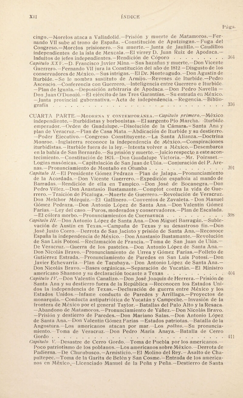 Págs: cingo.—Morelos ataca a Valladolid.—Prisión y muerte de Matamoros.—Fer¬ nando VII sube al trono de España. -Constitución de Apatzingan.-Fuga del Congreso.—Morelos prisionero.—Su muerte. —Junta de jaujilla.— Caudillos independientes de la isla de Mexcala.—El virrey D. Juan Ruiz de Apodaca.— Indultos de jefes independientes.—Rendición de Cóporo.364 Capítulo XX V.—D. Francisco Javier Mina. —Sus hazañas y muerte.—Don Vicente Guerrero. —Fernando VII jura la Constitución del año de 1812 — Disgusto de los conservadores de México.—Sus intrigas.—El Dr. Monteagudo.—Don Agustín de Iturbide.-Se le nombra sustituto de Armijo.—Reveses de Iturbide.—Pedro Ascencio.—Conferencia con Guerrero.—Inteligencia entre Guerrero e Iturbide. —Plan de Iguala.—Deposición arbitraria de Apodaca.—Don Pedro Navella — Don Juan O’Donojú.—El ejército de las Tres Garantías. —Su entrada en México. —Junta provincial gubernativa.—Acta de independencia. —Regencia.—Biblio¬ grafía .376 CUARTA PARTE.—Moderna y contemporánea.—Capítulo primero,— México independiente. —Iturbidistas y borbonistas.—El sargento Pío Marcha.- -Iturbide emperador. —Orden de Guadalupe.—Disolución de la Cámara.—Santa Ana y plan de Veracruz.—Plan de Casa Mata.—Abdicación de Iturbide y su destierro. —Poder Ejecutivo.—Congreso Constituyente. —La Santa Alianza.—Doctrina Monroe. - Inglaterra reconoce la independencia de México.—Conspiraciones iturbidistas. —Iturbide fuera de la ley.—Intenta volver a México.—Desembarca en la bahía de San Bernardo.—Su prisión y muerte.—Juicio respecto a este acon¬ tecimiento.—Constitución de 1824.—Don Guadalupe Victoria.—Mr. Poir.sset.— Logias masónicas.—Capitulación de San Juan de Ulúa.—Conjuración del P. Are¬ nas.—Pronunciamiento de Montaño en Otumba.391 Capitulo II.—El Presidente Gómez Pedraza —Plan de Jalapa.—Pronunciamiento de la Acordada.—Don Vicente Guerrero.—Expedición española al mando de Barradas.—Rendición de ella en Tampico. -Don José de Bocanegra.—Don Pedro Vélez.—Don Anastasio Bustamante.—Complot contra la vida de Gue¬ rrero.—Traición de Picaluga.—Muerte de Guerrero.—Revolución de Veracruz. Don Melchor Múzquiz.—El Gallinero.—Convenios de Zavaleta. - Don Manuel Gómez Pedraza.—Don Antonio López de Santa Ana.—Don Valentín Gómez Farias.—Ley del caso.—Puros, moderados y conservadores.—Plan de Escalada. —El cólera morbo.—Pronunciamientos de Cuernavaca.398 Capítulo 7//.—Don Antonio López de Santa Ana.—Don Miguel Barragán.—Suble¬ vación de Austín en Texas.—Campaña de Texas y su desastroso fin.—Don José Justo Corro.—Derrota de San Jacinto y prisión de Santa Ana.—Reconoce España la independencia de México.--Don Anastasio Bustamante.—Revolución de San Luis Potosí.—Reclamación de Francia.—Toma de San Juan de Ulúa.— De Veracruz.—Guerra de los pasteles.—Don Antonio López de Santa Ana.— Don Nicolás Bravo.—Pronunciamiento de Urrea y Gómez Farias.—Folleto de Gutiérrez Estrada.—Pronunciamiento de Paredes en San Luis Potosí.—Don Javier Echevarría. —Plan de Tacubaya.—Don Antonio López de Santa Ana.— Don Nicolás Bravo.—Bases orgánicas.—Separación de Yucatán.—El Ministro americano Shannon y su declaración tocante a Texas.404 Capítulo IV.—Don Valentín Canalizo.—Don José Joaquín de Herrera.—Prisión de Santa Ana y su destierro fuera de la República —Reconocen los Estados Uni¬ dos la independencia de Texas.—Declaración de guerra entre México y los Estados Unidos.—Infame conducta de Paredes y Arrillaga.—Proyectos de monarquía.—Conducta antipatriótica de Yucatán y Campeche.—Invasión de la frontera de México por el general Taylor.- Batallas del Palo Alto y la Resaca. —Abandono de Matamoros.—Pronunciamiento de Yáñez.—Don Nicolás Bravo. —Prisión y destierro de Paredes.—Don Mariano Salas.—Don Antonio López de Santa Ana. —Don Valentín Gómez Farias —Estados patriotas.—Batalla de la Angostura.—Los americanos atacan por mar.—Los pollcos. — Su pronuncia¬ miento. Toma de Veracruz.-Don Pedro María Anaya.—Batalla de Cerro Gordo.411 Capítulo V.—Desastre de Cerro Gordo.—Toma de Puebla por los americanos.— Poco patriotismo de los poblanos.—Los americanos sobre México.— Derrota de Padierna.—De Churubusco.—Armisticio.—El Molino del Rey. —Asalto de Cha- pultepec.—Toma de la Garita de Belén y San Cosme.—Entrada de los america¬ nos en México.,—Licenciado Manuel de la Peña y Peña.—Destierro de Santa