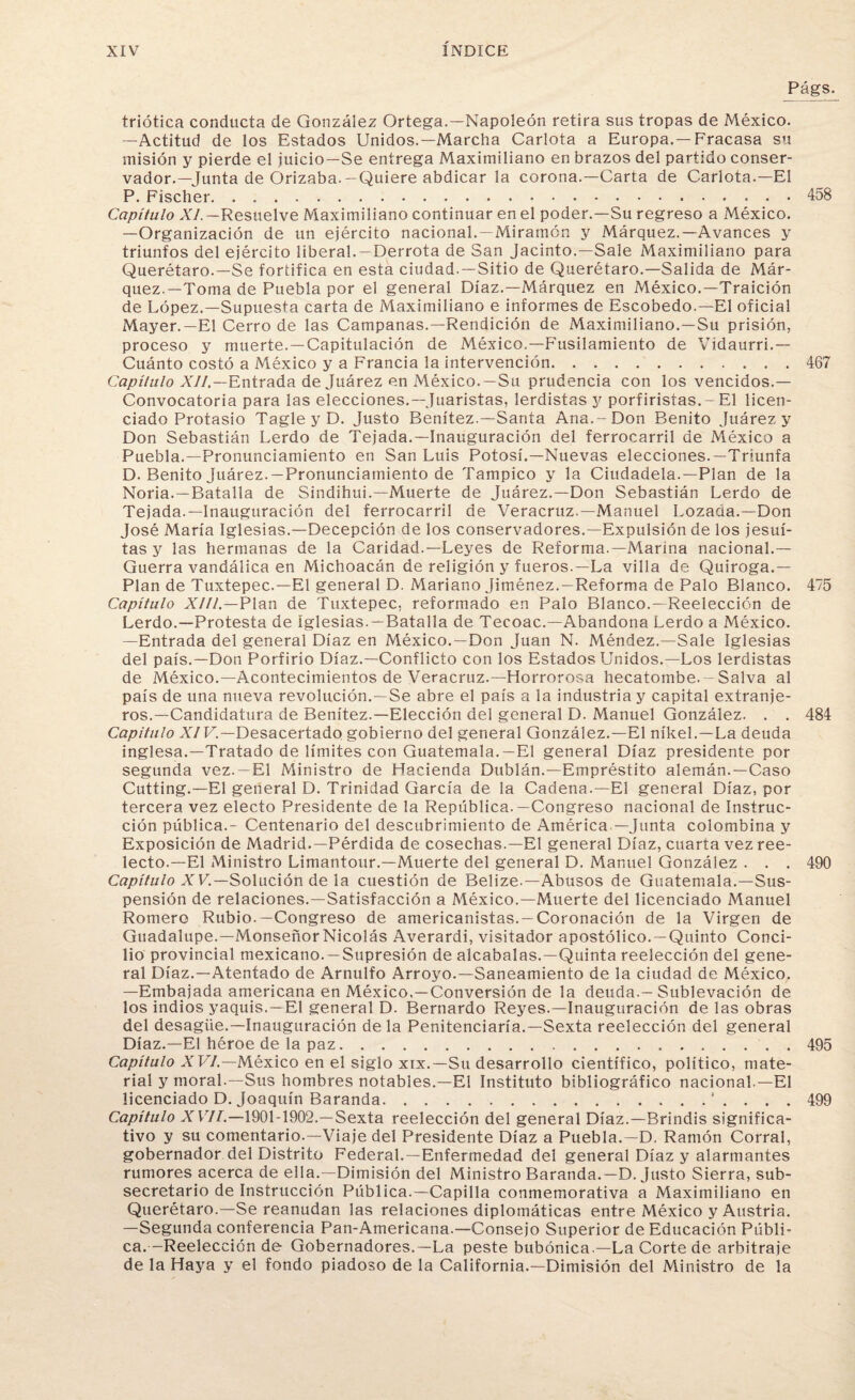 Págs. triótica conducta de González Ortega.—Napoleón retira sus tropas de México. —Actitud de los Estados Unidos.—Marcha Carlota a Europa.—Fracasa su misión y pierde el juicio—Se entrega Maximiliano en brazos del partido conser¬ vador.—Junta de Orizaba.-Quiere abdicar la corona.—Carta de Carlota.—El P. Fischer.. 458 Capítulo XI.— Resuelve Maximiliano continuar en el poder.—Su regreso a México. —Organización de un ejército nacional.—Miramón y Márquez.—Avances y triunfos del ejército liberal. —Derrota de San Jacinto.—Sale Maximiliano para Querétaro.—Se fortifica en esta ciudad. —Sitio de Querétaro.—Salida de Már¬ quez.—Toma de Puebla por el general Díaz.—Márquez en México.—Traición de López.—Supuesta carta de Maximiliano e informes de Escobedo.—El oficial Mayer.—El Cerro de las Campanas.—Rendición de Maximiliano.—Su prisión, proceso y muerte.—Capitulación de México.—Fusilamiento de Vídaurri.— Cuánto costó a México y a Francia la intervención.467 Capítulo XII,—Entrada de Juárez en México.—Su prudencia con los vencidos.— Convocatoria para las elecciones.—Juaristas, lerdistas y porfiristas.-El licen¬ ciado Protasio Tagle y D. Justo Benítez.—Santa Ana.-Don Benito Juárez y Don Sebastián Lerdo de Tejada.—Inauguración del ferrocarril de México a Puebla.—Pronunciamiento en San Luis Potosí.—Nuevas elecciones.—Triunfa D. Benito Juárez.—Pronunciamiento de Tampíco y la Ciudadela.—Plan de la Noria.—Batalla de Sindihui.—Muerte de Juárez.—Don Sebastián Lerdo de Tejada.—Inauguración del ferrocarril de Veracruz.—Manuel Lozaaa.—Don José María Iglesias.—Decepción de los conservadores.—Expulsión de los jesuí¬ tas y las hermanas de la Caridad.—Leyes de Reforma.—Marina nacional.— Guerra vandálica en Michoacán de religión y fueros.—La villa de Quiroga.— Plan de Tuxtepec.—El general D. Mariano Jiménez.—Reforma de Palo Blanco. 475 Capítulo XIII— Plan de Tuxtepec, reformado en Palo Blanco.-Reelección de Lerdo.—Protesta de iglesias. —Batalla de Tecoac.—Abandona Lerdo a México. —Entrada del general Díaz en México.—Don Juan N. Méndez.—Sale Iglesias del país.—Don Porfirio Díaz.—Conflicto con los Estados Unidos.—Los lerdistas de México.—Acontecimientos de Veracruz.—Horrorosa hecatombe.-Salva al país de una nueva revolución.—Se abre el país a la industria y capital extranje¬ ros.—Candidatura de Benítez.—Elección del general D. Manuel González. . . 484 Capitulo XIV— Desacertado gobierno del general González.—El níkel.—La deuda inglesa.—Tratado de límites con Guatemala.—El general Díaz presidente por segunda vez.—El Ministro de Hacienda Dublán.—Empréstito alemán.—Caso Cutting.—El general D. Trinidad García de la Cadena.—El general Díaz, por tercera vez electo Presidente de la República.—Congreso nacional de Instruc¬ ción pública.- Centenario del descubrimiento de América —Junta colombina y Exposición de Madrid.—Pérdida de cosechas.—El general Díaz, cuarta vez ree¬ lecto.—El Ministro Limantour.—Muerte del general D. Manuel González . . . 490 Capítulo XV.—Solución de la cuestión de Belize.—Abusos de Guatemala.—Sus¬ pensión de relaciones.—Satisfacción a México.—Muerte del licenciado Manuel Romero Rubio.—Congreso de americanistas. —Coronación de la Virgen de Guadalupe.—MonseñorNicolás Averardi, visitador apostólico. —Quinto Conci¬ lio provincial mexicano. —Supresión de alcabalas.—Quinta reelección del gene¬ ral Díaz.—Atentado de Arnulfo Arroyo.—Saneamiento de la ciudad de México. —Embajada americana en México.—Conversión de la deuda.—Sublevación de los indios yaquis.—El general D. Bernardo Reyes.—Inauguración de las obras del desagüe.—Inauguración déla Penitenciaría.—Sexta reelección del general Díaz.—El héroe de la paz.495 Capítulo XVI— México en el siglo xix.—Su desarrollo científico, político, mate¬ rial y moral.—Sus hombres notables.—El Instituto bibliográfico nacional —El licenciado D. Joaquín Baranda.* . . . . 499 Capítulo XVII.—1901-1902.—Sexta reelección del general Díaz.—Brindis significa¬ tivo y su comentario.—Viaje del Presidente Díaz a Puebla.—D. Ramón Corral, gobernador del Distrito Federal.—Enfermedad del general Díaz y alarmantes rumores acerca de ella.—Dimisión del Ministro Baranda.—D. Justo Sierra, sub¬ secretario de Instrucción Pública.—Capilla conmemorativa a Maximiliano en Querétaro.—Se reanudan las relaciones diplomáticas entre México y Austria. —Segunda conferencia Pan-Americana.—Consejo Superior de Educación Públi¬ ca.-Reelección de Gobernadores.—La peste bubónica.—La Corte de arbitraje de la Haya y el fondo piadoso de la California.—Dimisión del Ministro de la