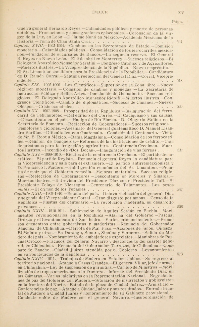 PágS. Guerra general Bernardo Reyes.—Calamidades publicas y muerte de personas notables. - Promociones y consagraciones episcopales.—Coronación de la Vir¬ gen de la Luz, en León. -D. Jaime Nunó en México.—Academia Mexicana de la Historia.—Toma de Chan Santa Cruz.504 Capitulo X VIH. —1903-1904.—Cambios en las Secretarías de Estado.—Comisión monetaria.-Calamidades públicas.-Consolidación de los ferrocarriles mexica¬ nos.—Fundación de sucursales de Bancos.—La segunda reserva.—El General B. Reyes en Nuevo León.—El 2 de abril en Monterrey. —Sucesos religiosos.—El Delegado Apostólico Monseñor Serafini.—Congreso Católico y de Agricultores. —Muertos ilustres. —La Vicepresidencia de la República —Nuevo empréstito. El Sr. Limantour candidato para la Presidencia de la República.—Candidatura de D. Ramón Corral.—Séptima reelección del General Díaz.—Corral, Vicepre¬ sidente . 518 Capítulo XIX. —1905-1906 —Los Científicos.—Supresión de la Zona libre.—Nuevo régimen monetario. — Comisión de cambios y monedas. — La Secretaría de Instrucción Pública y Bellas Artes.—Inundación de Guanajuato.—Sucesos reli¬ giosos.—El Delegado Apostólico Monseñor Ridolfi.—Muertos ilustres. —Con¬ gresos Científicos. —Cambio de diplomáticos.—Sucesos de Cananea.—Nuevos Obispos.—Crisis económica.53o Capitulo A'A'.—1907-1908.—Prosperidad de la República. —Inauguración del ferro¬ carril de Tehuantepec.—Del edificio del Correo.—El Caciquismo y sus causas. — Descontento en el país,—Huelga de Río Blanco.-D. Olegario Molina en la Secretaría de Fomento.—Reelección de Gobernadores.—Sucesos religiosos.— Temblores y ciclones.—Asesinato del General guatemalteco D. Manuel Lisan- dro Barillas.—Dificultades con Guatemala.—Comisión del Centenario.—Visita de Mr. E. Root a México.—Bahía Magdalena.—Consolidación de los ferrocarri¬ les.—Reunión de banqueros.—Reformas de las instituciones de crédito.—Caja de préstamos para la irrigación y agricultura.—Conferencia Creelman.—Muer¬ tos ilustres. — Incendio de «Dos Bocas».—Inauguración de vías férreas . . . . 537 Capítulo XXL—1909-1910.— Efectos de la conferencia Creelman.—El partido demo¬ crático.—El partido Reyista.—Renuncia el general Reyes la candidatura para la Vicepresidencia y sale para el extranjero.—El partido antirreeleccionista y D. Francisco I. Madero.—Hábil gestión económica del Sr. Limantour.—Penu¬ ria de maíz que el Gobierno remedia.—Mejoras materiales.—Sucesos religio¬ sos —Reelección de Gobernadores.—Descontento en Morelos y Sinaloa.— Muertos ilustres.—Entrevista del Presidente Díaz con el Presidente Taft. —El Presidente Zelaya de Nicaragua. —Centenario de Talamantes.—Los pesos muías — El crimen de los Tepames.547 Capítulo XXII.—1909-1910.—Estado del país.—Octava reelección del general Díaz y segunda del Vicepresidente Corral —Gran disgusto por ambas. —Censo de la República.—Fiestas del centenario.—La revolución maderista, su desarrollo y avances.558 Capítulo XXIII.—1910-1911.— Sublevación de Aquiles Serdán en Puebla.—Movi¬ mientos revolucionarios en la República.—Alarma del Gobierno.—Pascual Orozco y el levantamiento de San Isidro.—Varios pronunciamientos.—Prime¬ ros encuentros entre gobernistas y maderistas. —Renuncia del Gobernador Sánchez, de Chihuahua.—Derrota de Mal Paso.—Acciones déjanos, Ojinaga, El Mulato y otras.—En Durango, Sonora, Sinaloa y Veracruz.—Salida de Ma¬ dero del país.—Nombramiento de embajadores especiales.—Maniobras de Pas¬ cual Orozco.—Fracasos del general Navarro y desconcierto del cuartel gene¬ ral, en Chihuahua.—Renuncia del Gobernador Terrazas, de Chihuahua.—Com¬ bate de Bauche.—Ciudad Juárez atendida por el Gobierno. —Levantamientos en varios Estados de la República.573 Capítulo XXIV. —1911.—Trabajos de Madero en Estados Unidos. —Su regreso al territorio nacional.—Ataque a Casas Grandes.—El general Villar, jefe de armas en Chihuahua.—Ley de suspensión de garantías.—Cambio de Ministros.—Movi¬ lización de tropas americanas a la frontera.—Informe del Presidente Díaz en las Cámaras.—Varias iniciativas en la Representación Nacional.—Negociacio¬ nes de paz del Gobierno con Madero.—Situación' de insurrectos y gobiernistas en la frontera del Norte.—Estado de la plaza de Ciudad Juárez.—Armisticio.— Conferencias de paz.—Ataque a Ciudad Juárez y sus resultados.—Entrada triun¬ fal de Madero a Ciudad Juárez y nombramiento de su Gabinete provisional.— Conducta noble de Madero con el general Navarro.—Insubordinación de