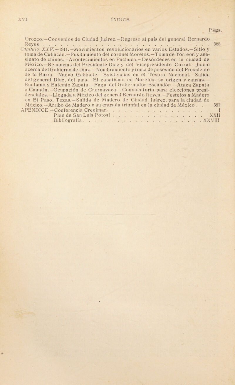 Págs. Orozco.—Convenios de Ciudad Juárez.—Regreso al país del general Bernardo Reyes..585 Capítulo XX V,—1911.—Movimientos revolucionarios en varios Estados.—Sitio y roma de Culiacán.—Fusilamiento del coronel Moreios.—Tomade Torreón y ase¬ sinato de chinos.—Acontecimientos en Pachuca. —Desórdenes en la ciudad de México.—Renuncias del Presidente Díaz y del Vicepresidente Corral.—Juicio acerca del Gobierno de Díaz.—Nombramiento y toma de posesión del Presidente de la Barra.—Nuevo Gabinete —Existencias en el Tesoro Nacional.—Salida del general Díaz, del país.—El zapatismo en Moreios: su origen y causas.— Emiliano y Eufemio Zapata.—Fuga del Gobernador Escanden .—Ataca Zapata a Cuantía.—Ocupación de Cuernavaca.—Convocatoria para elecciones presi¬ denciales.—Llegada a México del general Bernardo Reyes.-Festejos a Madero en El Paso, Texas.—Salida de Madero de Ciudad Juárez, para la ciudad de México.—Arribo de Madero y su entrada triunfal en la ciudad de México . . 597 APÉNDICE.—Conferencia Creelman. I Pian de San Luis Potosí. XXII Bibliografía.XXVIII
