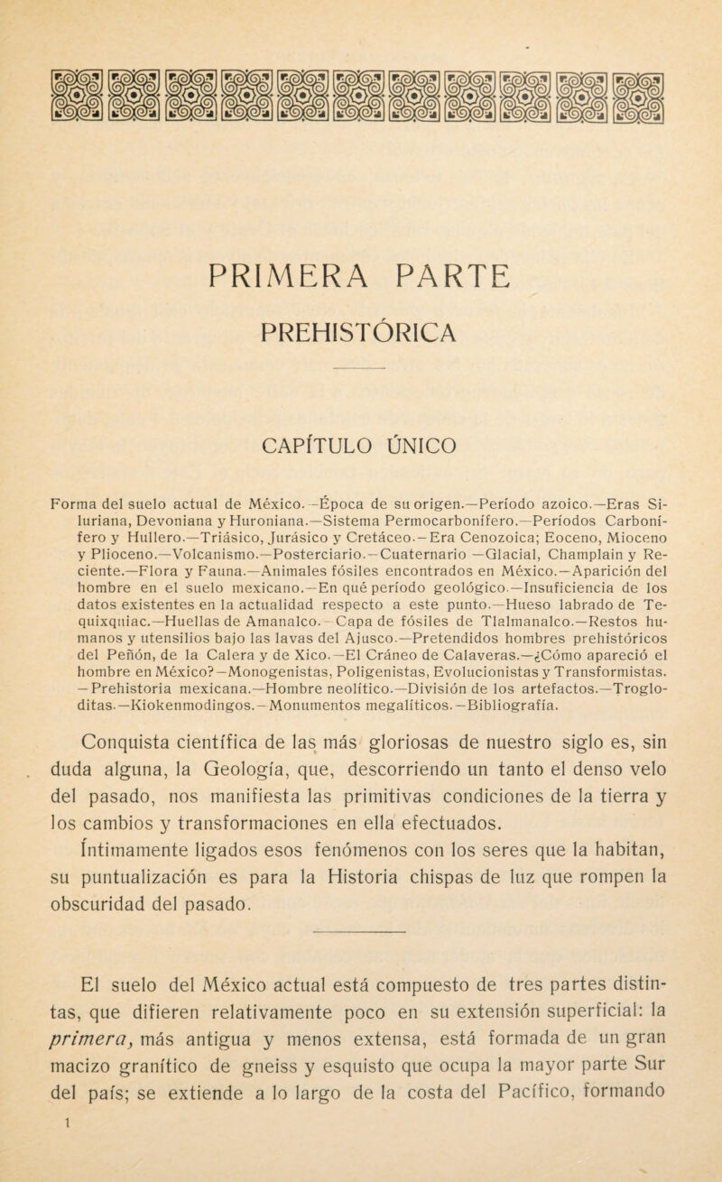 PRIMERA PARTE PREHISTÓRICA CAPITULO ÚNICO Forma del suelo actual de México.-Época de su origen.—Período azoico.—Eras Si¬ luriana, Devoniana y Huroniana.—Sistema Perinocarbonífero.—Períodos Carboní¬ fero y Hullero.—Triásico, Jurásico y Cretáceo.-Era Cenozoica; Eoceno, Mioceno y Plioceno.—Volcanismo.—Posterciario. —Cuaternario —Glacial, Champlain y Re¬ ciente.—Flora y Fauna.—Animales fósiles encontrados en México. —Aparición del hombre en el suelo mexicano.—En qué período geológico.—Insuficiencia de los datos existentes en la actualidad respecto a este punto.—Hueso labrado de Te- quixquiac.—Huellas de Amanalco.-Capa de fósiles de Tlalmanalco.—Restos hu¬ manos y utensilios bajo las lavas del Ajusco.—Pretendidos hombres prehistóricos del Peñón, de la Calera y de Xico.—El Cráneo de Calaveras.—¿Cómo apareció el hombre en México?—Monogenistas, Poligenistas, Evolucionistas y Transformistas. — Prehistoria mexicana.—Hombre neolítico.—División de los artefactos.—Troglo¬ ditas.—Kiokenmodingos.- Monumentos megalíticos.— Bibliografía. Conquista científica de las más gloriosas de nuestro siglo es, sin duda alguna, la Geología, que, descorriendo un tanto el denso velo del pasado, nos manifiesta las primitivas condiciones de la tierra y los cambios y transformaciones en ella efectuados. íntimamente ligados esos fenómenos con los seres que la habitan, su puntualización es para la Historia chispas de luz que rompen la obscuridad del pasado. El suelo del México actual está compuesto de tres partes distin¬ tas, que difieren relativamente poco en su extensión superficial: la primeray más antigua y menos extensa, está formada de un gran macizo granítico de gneiss y esquisto que ocupa la mayor parte Sur del país; se extiende a lo largo de la costa del Pacífico, formando