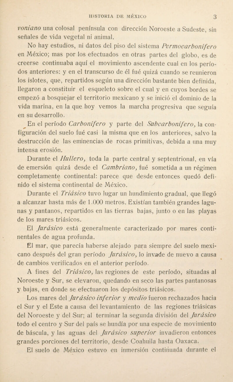 voniano una colosal península con dirección Noroeste a Sudeste, sin señales de vida vegetal ni animal. No hay estudios, ni datos del piso del sistema Permocarbotiífero en México; mas por los efectuados en otras partes del globo, es de creerse continuaba aquí el movimiento ascendente cual en los perío¬ dos anteriores: y en el transcurso de él fué quizá cuando se reunieron los islotes, que, repartidos según una dirección bastante bien definida, llegaron a constituir el esqueleto sobre el cual y en cuyos bordes se empezó a bosquejar el territorio mexicano y se inició el dominio de la vida marina, en la que hoy vemos la marcha progresiva que seguía en su desarrollo. En el período Carbonífero y parte del Subcarbonífero, la con¬ figuración del suelo fué casi la misma que en los anteriores, salvo la destrucción de las eminencias de rocas primitivas, debida a una muy intensa erosión. Durante el Hullero, toda la parte central y septentrional, en vía de emersión quizá desde el Cambriano, fué sometida a un régimen completamente continental: parece que desde entonces quedó defi¬ nido el sistema continental de México. Durante el Triásico tuvo lugar un hundimiento gradual, que llegó a alcanzar hasta más de 1.000 metros. Existían también grandes lagu¬ nas y pantanos, repartidos en las tierras bajas, junto o en las playas de los mares triásicos. El Jurásico está generalmente caracterizado por mares conti¬ nentales de agua profunda. El mar, que parecía haberse alejado para siempre del suelo mexi¬ cano después del gran período Jurásico, lo invade de nuevo a causa de cambios verificados en el anterior período. A fines del Triásico, las regiones de este período, situadas al Noroeste y Sur, se elevaron, quedando en seco las partes pantanosas y bajas, en donde se efectuaron los depósitos triásicos. Los mares del Jurásico inferior y medio fueron rechazados hacia el Sur y el Este a causa del levantamiento de las regiones triásicas del Noroeste y del Sur; al terminar la segunda división del Jurásico todo el centro y Sur del país se hundía por una especie de movimiento de báscula, y las aguas del Jurásico superior invadieron entonces grandes porciones del territorio, desde Coahuila hasta Oaxaca. El suelo de México estuvo en inmersión continuada durante el