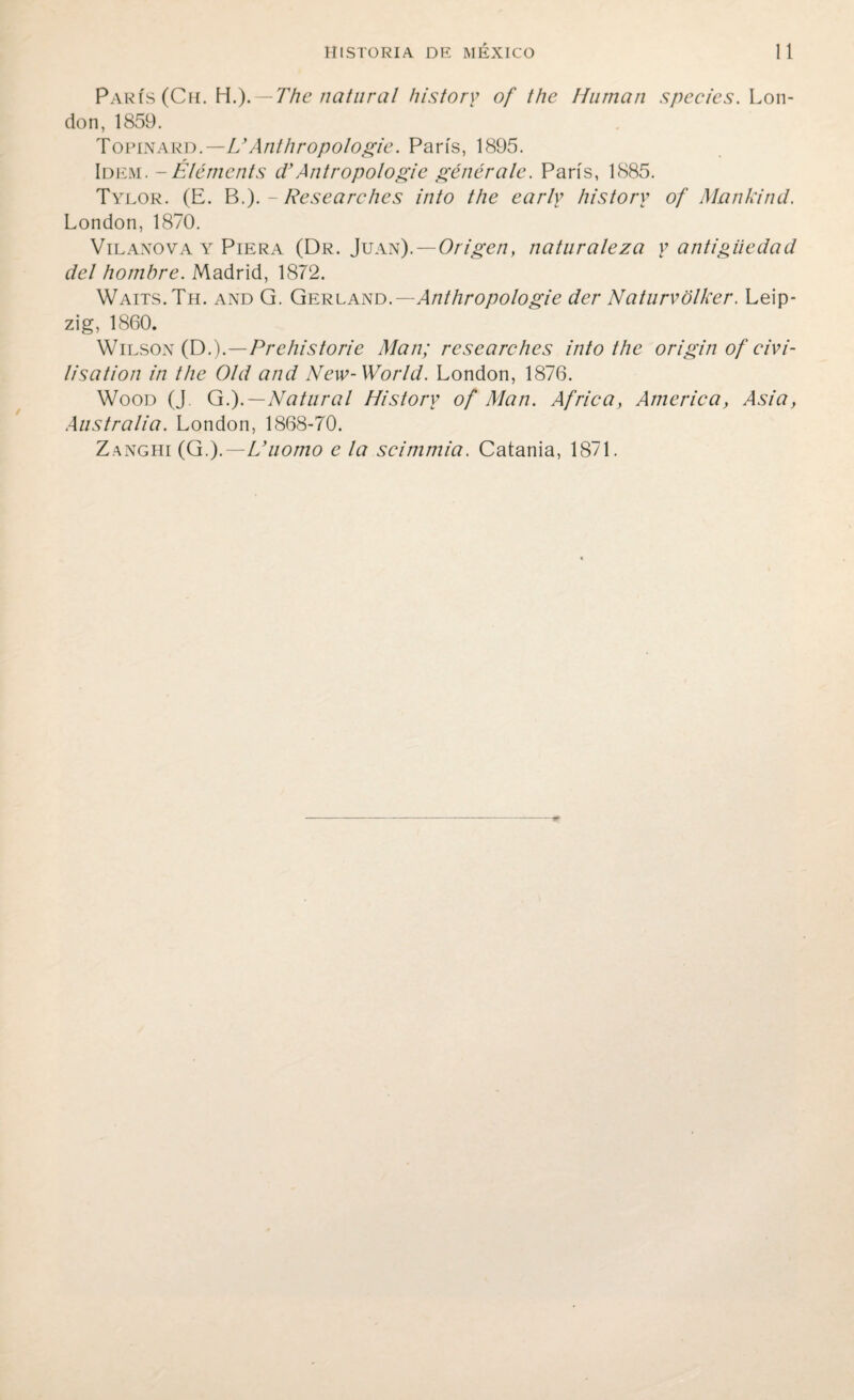 París (Ch. \\.). — The natural history of the Human spedes. Lon- don, 1859. Topinard.—U Anthropologie. París, 1895. Idem. -Éléments d’Antropologie genérale. París, 1885. Tylor. (E. B.). - Resea re he s into the early history of Mankind. London, 1870. Vilanova y Piera (Dr. Juan). — Origen, naturaleza y antigüedad del hombre. Madrid, 1872. Waits.Th. and G. Gerland.— Anthropologie der Naturvólker. Leip¬ zig, 1860. Wilson (D.).—Prehistorie Man; researches into the origin of eivi- lisation in the Oíd and New-World. London, 1876. Wood (J G.).—Natural History of Man. Africa, America, Asia, Australia. London, 1868-70. Zanghi (G.).—L’uomo e la scimmia. Catania, 1871.