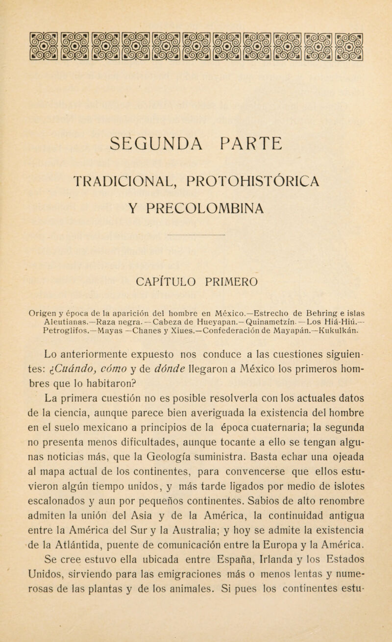 TRADICIONAL, PROTOHISTÓRICA Y PRECOLOMBINA CAPÍTULO PRIMERO Origen y época de la aparición del hombre en México.—Estrecho de Behring e islas Aleutianas.—Raza negra. — Cabeza de Hueyapan.—Quinametzín. — Los Hiá-Hiú.— Petroglifos.—Mayas —Chañes y Xiues.—Confederación de Mayapán.—Kukulkán. Lo anteriormente expuesto nos conduce a las cuestiones siguien¬ tes: ¿Cuándoy cómo y de dónde llegaron a México los primeros hom¬ bres que lo habitaron? La primera cuestión no es posible resolverla con los actuales datos de la ciencia, aunque parece bien averiguada la existencia del hombre en el suelo mexicano a principios de la época cuaternaria; la segunda no presenta menos dificultades, aunque tocante a ello se tengan algu¬ nas noticias más, que la Geología suministra. Basta echar una ojeada al mapa actual de los continentes, para convencerse que ellos estu¬ vieron algún tiempo unidos, y más tarde ligados por medio de islotes escalonados y aun por pequeños continentes. Sabios de alto renombre admiten la unión del Asia y de la América, la continuidad antigua entre la América del Sur y la Australia; y hoy se admite la existencia de la Atlántida, puente de comunicación entre la Europa y la América. Se cree estuvo ella ubicada entre España, Irlanda y los Estados Unidos, sirviendo para las emigraciones más o menos lentas y nume¬ rosas de las plantas y de los animales. Si pues los continentes estu-