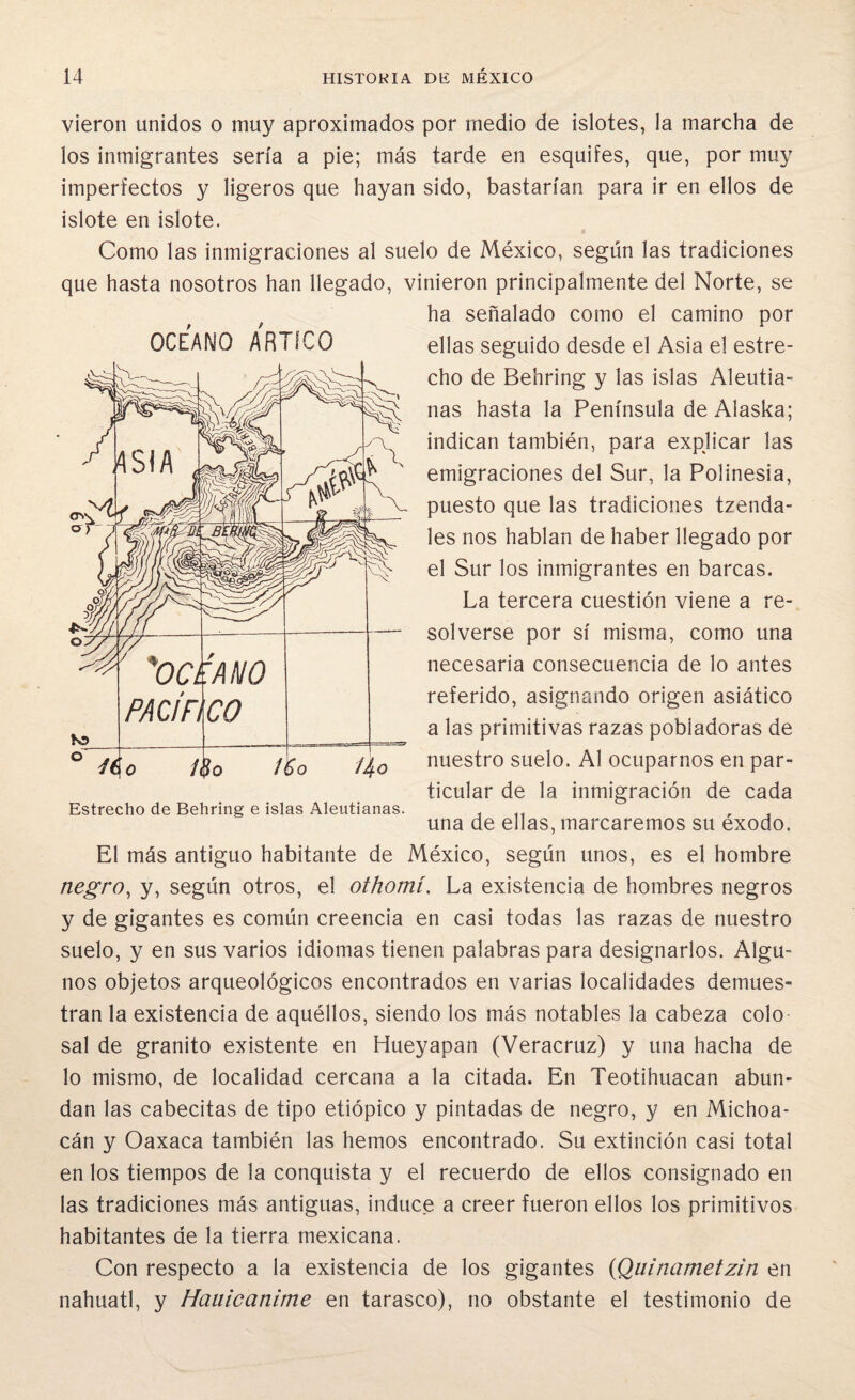 vieron unidos o muy aproximados por medio de islotes, la marcha de los inmigrantes sería a pie; más tarde en esquifes, que, por muy imperfectos y ligeros que hayan sido, bastarían para ir en ellos de islote en islote. Como las inmigraciones al suelo de México, según las tradiciones que hasta nosotros han llegado, vinieron principalmente del Norte, se ha señalado como el camino por ellas seguido desde el Asia el estre¬ cho de Behring y las islas Aleutia¬ nas hasta la Península de Alaska; indican también, para expjicar las emigraciones del Sur, la Polinesia, puesto que las tradiciones tzenda- les nos hablan de haber llegado por el Sur los inmigrantes en barcas. La tercera cuestión viene a re¬ solverse por sí misma, como una necesaria consecuencia de lo antes referido, asignando origen asiático a las primitivas razas pobladoras de nuestro suelo. Al ocuparnos en par¬ ticular de la inmigración de cada una de ellas, marcaremos su éxodo. El más antiguo habitante de México, según unos, es el hombre negro, y, según otros, el othomí. La existencia de hombres negros y de gigantes es común creencia en casi todas las razas de nuestro suelo, y en sus varios idiomas tienen palabras para designarlos. Algu¬ nos objetos arqueológicos encontrados en varias localidades demues¬ tran la existencia de aquéllos, siendo los más notables la cabeza colo sal de granito existente en Hueyapan (Veracruz) y una hacha de lo mismo, de localidad cercana a la citada. En Teotihuacan abun¬ dan las cabecitas de tipo etiópico y pintadas de negro, y en Michoa- cán y Oaxaca también las hemos encontrado. Su extinción casi total en los tiempos de la conquista y el recuerdo de ellos consignado en las tradiciones más antiguas, induce a creer fueron ellos los primitivos habitantes de la tierra mexicana. Con respecto a la existencia de los gigantes (Quinametzin en náhuatl, y Hauicanime en tarasco), no obstante el testimonio de OCEANO ARTICO OCEANO PACIFI CO 46 o 1§o /¡So ¡4° Estrecho de Behring e islas Aleutianas.