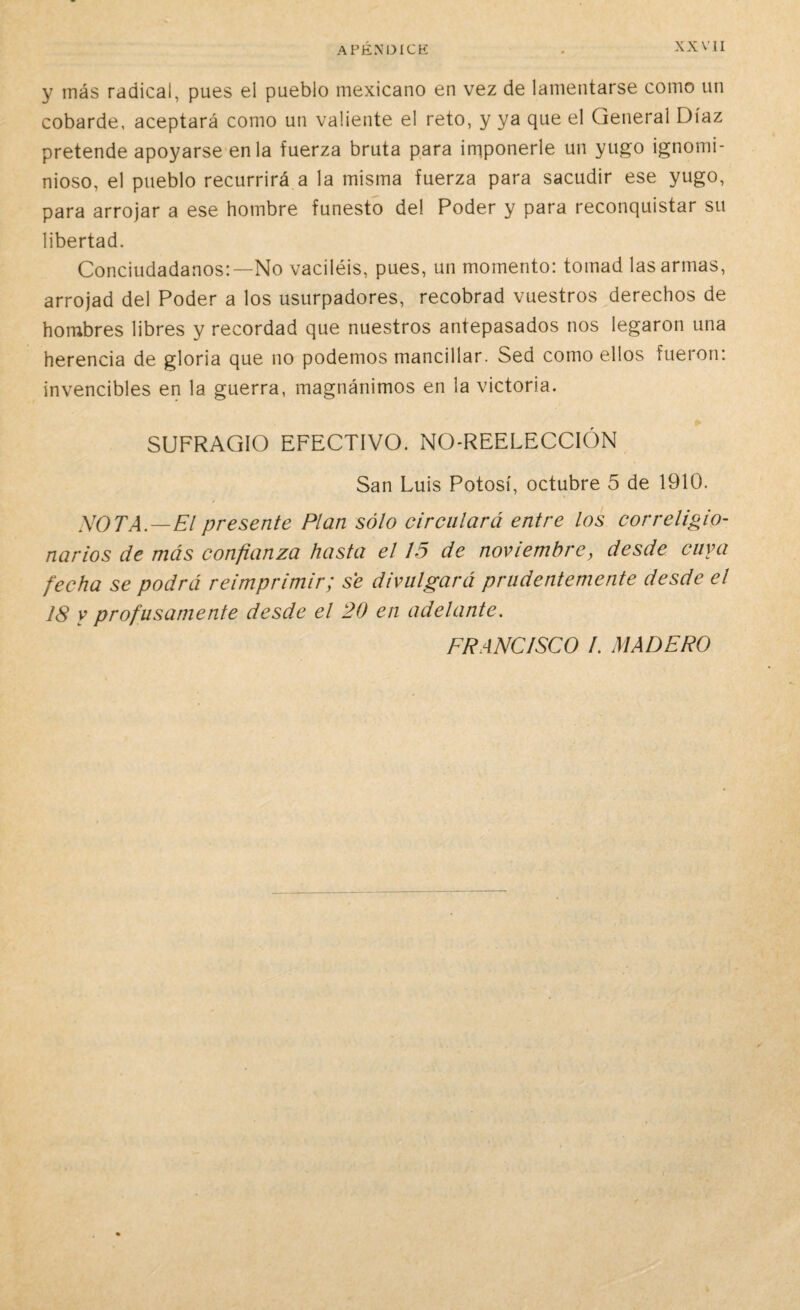 y inás radical, pues el pueblo mexicano en vez de lamentarse como un cobarde, aceptará como un valiente el reto, y ya que el General Díaz pretende apoyarse en la fuerza bruta para imponerle un yugo ignomi¬ nioso, el pueblo recurrirá a la misma fuerza para sacudir ese yugo, para arrojar a ese hombre funesto del Poder y para reconquistar su libertad. Conciudadanos:—No vaciléis, pues, un momento: tomad las armas, arrojad del Poder a los usurpadores, recobrad vuestros derechos de hombres libres y recordad que nuestros antepasados nos legaron una herencia de gloria que no podemos mancillar. Sed como ellos fueron: invencibles en la guerra, magnánimos en la victoria. SUFRAGIO EFECTIVO. NO-REELECCIÓN San Luis Potosí, octubre 5 de 1910. SOTA—El presente Plan sólo circulará entre los correligio¬ narios de más confianza hasta el 15 de noviembre, desde cuya fecha se podrá reimprimir; se divulgará prudentemente desde el 18 y profusamente desde el 20 en adelante. FRANCISCO I. MADERO