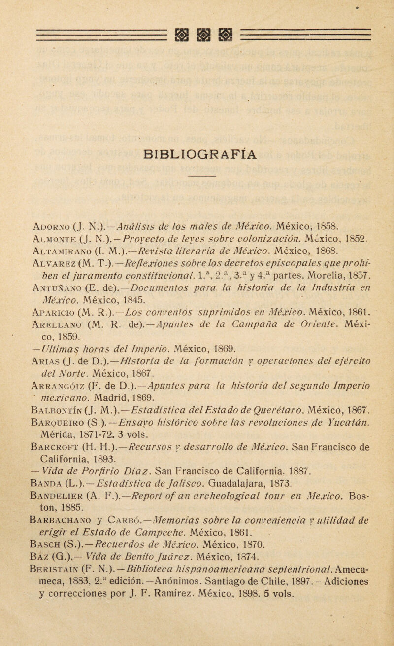 BIBLIOGRAFÍA Adorno (J. N.).—Análisis de los males de México. México, 1858. Almonte (J. N.). — Proyecto de leyes sobre colonización. México, 1852. Altamirano (I. M.).—Revista literaria de México. México, 1868. Alvarez (M. T.).—Reflexiones sobre los decretos episcopales que prohí¬ ben el juramento constitucional. 1.a, 2.a, 3.a y 4.a partes. Moreiia, 1857. Antuñano (E. de).—Documentos para la historia de la Industria en México. México, 1845. Aparicio (M. R.).—Los conventos suprimidos en México. México, 1861. Arellano (M. R. de).— Apuntes de la Campaña de Oriente. Méxi¬ co, 1859. — Ultimas horas del Imperio. México, 1869. Arias (J. de Di).—Historia de la formación y operaciones del ejército del Norte. México, 1867. Arrangóiz (F. de D.).—Apuntes para la historia del segundo Imperio mexicano. Madrid, 1869. Balbontín (J. M.).—Estadística del Estado de Querétaro. México, 1867. Barqueiro (S.).— Ensayo histórico sobre las revoluciones de Yucatán. Mérida, 1871-72. 3 vols. Barcroft (H. H.).—Recursos y desarrollo de México. San Francisco de California, 1893. — Vida de Porfirio Díaz. San Francisco de California. 1887. Banda (L.). — Estadística de Jalisco. Guadalajara, 1873. Bandelier (A. Fi).—Report of an archeological tour en México. Bos¬ ton, 1885. Barbachano y Carbó.—Memorias sobre la conveniencia y utilidad de erigir el Estado de Campeche. México, 1861. Basch (Si).—Recuerdos de México. México, 1870. Baz (G.),— Vida de Benito Juárez. México, 1874. Beristain (F. N.). — Biblioteca hispanoamericana septentrional. Ameca- meca, 1883, 2.a edición.—Anónimos. Santiago de Chile, 1897. - Adiciones y correcciones por J. F. Ramírez. México, 1898. 5 vols.
