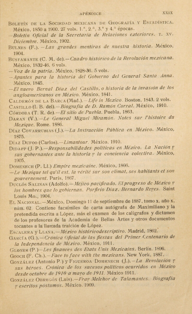 Boletín de la Sociedad mexicana de Geografía y Estadística. México, 1850 a 1900. 27 vols. 1.a, 2.a, 3.a y 4.a épocas. —Boletín Oficial de la Secretaría de Relaciones exteriores, x. xv. Diciembre. México, 1902. Bulnes (F.). - Las grandes mentiras de nuestra historia. México, 1904. Bustamante (C. M. de). —Cuadro histórico déla Revolución mexicana. México, 1832-46. 6 vols. — Voz de la patria. México, 1828-36. 5 vols. -Apuntes para la historia del Gobierno del General Santa Anua. México, 1845. —El nuevo Bernal Díaz del Castillo, o historia de la invasión de los angloamericanos en México. México, 1841. Calderón de la Barca (Mad.). — Life in México. Boston, 1843. 2 vols. Castillo (I. B. del).—Biografía de D. Ramón Corral. México, 1910. Córdoba (T. R. de).—El sitio de Puebla. Puebla, 1863. Daran (N.).—Le General Miguel Miramón. Notes sur Vhistoire du Mexique. Rome. 1886. Díaz Covarrubias (J.). — La Instrucción Pública en México. México, 1875. Díaz Dufoo (Carlos).—Limantour. México, 1910. Didapp (J. P^.—Responsabilidades políticas en México. La Ración y sus gobernantes ante la historia y la conciencia colectiva. México, 1905. Domexech (P. Ll.) Empire mexicaine. México, 1866. —Le Mexique tel quil est, la vérité sur son climat, ses habitants et son gouvernement. París, 1867. Duclós Salinas (Adolfo).—Méjico pacificado. El progreso de México y los hombres que lo gobiernan. Porfirio Díaz. Bernardo Reyes. Saint Louis Mo., 1904. El Nacional.—México, Domingo 11 de septiembre de 1887, tomo x, año x, núm. 62. Contiene facsímiles de carta autógrafa de Maximiliano y la pretendida escrita a López, más el examen de los calígrafos y dictamen de los profesores de la Academia de Bellas Artes y otros documentos tocantes a la llamada traición de López. Escalera y Llana.—México históricodescriptivo. Madrid, 1862. García (G.). — Crónica Oficial de las fiestas del Primer Centenario de la Independencia de México. México, 1911. Gloxer (P.)—Les finances des Etats Unis Mexicains. Berlín. 1896. Gooch (F. Chi). —Face to face with the mexicans. New York, 1887. González (Antonio P.) y Figueroa Domenech {}.).-La Revolución y sus héroes. Crónica de los sucesos políticos ocurridos en México desde octubre de 1910 a mayo de 1911. México 1911. González Obregón (Luis).—Fray Melchor de Talamantes. Biografía y escritos postumos. México. 1909.