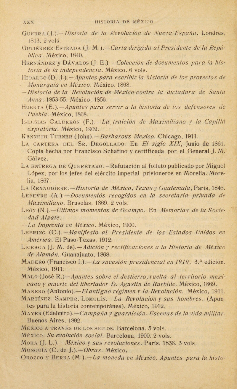 Guerra (J.).— Historia de la Revolución de Nueva España. Londres, 1813. 2 vols. Gutiérrez Estrada (J. M ). — Carla dirigida al Presidente de la Repú¬ blica. México, 1840. Hernández y Dávalos (J. E.). — Colección de documentos para la his¬ toria de la independencia. México. 6 vols. Hidalgo (D. }i).— Apuntes para escribir la historia de los provectos de Monarquía en México. México, 1868. — Historia de la Revolución de México contra la dictadura de Santa Anua. 1853-55. México, 1856. Huerta (E.).— Apuntes para servir a la historia de los defensores de Puebla. México, 1868, Iglesias Calderón (F.).— La traición de Maximiliano y la Capilla expiatoria. México, 1902. Kenneth Turner (John). —Barbarous México. Chicago, 1911. La cartera del Sr. Degollado. En El siglo XIX, junio de 1861. Copia hecha por Francisco Schafino y certificada por el General J. M. Gálvez. La entrega de Querétaro. - Refutación al folleto publicado por Miguel López, por los jefes del ejército imperial prisioneros en Morelia. More- lia, 1867. L a Renaudiere. — Historia de México, Texas y Guatemala, París, 1846. Lefevre (A.).— Documentos recogidos en la secretaría privada de Maximiliano. Bruselas, 1869. 2 vols. León (N.). — Ultimos momentos de Ocampo. En Memorias de la Socie¬ dad Alzate. — La Imprenta en México. México, 1900. Leering (Ci).—Manifiesto al Presidente de los Estados Unidos en América. El Paso-Texas, 1912. Liceaga (J. M. de).—Adición y rectificaciones a la Historia de México de Atamán. Guanajuato, 1868. Madero (Francisco I.).—La sucesión presidencial en 1910. 3.a edición. México, 1911. Malo (José R.)— Apuntes sobre el destierro, vuelta al territorio mexi¬ cano y muerte del libertador D. Agustín de Iturbide. México, 1869. Mañero (Antonio).—El antiguo régimen y la Revolución. México, 1911. Martínez. Samper. Lomelín. — La Revolución y sus hombres. (Apun¬ tes para la historia contemporánea). México, 1912, Mayer (Edelmiro).—Campaña y guarnición. Escenas de la vida militar. Buenos Aires, 1892. México a través de los siglos. Barcelona. 5 vols. México. Su evolución social. Barcelona, 1900. 2 vols. Mora (J. L.). - México y sus revoluciones. París, 1836. 3 vols. Munguía (C. de J.).—Obras. México. Orozco y Berra (M,). — La moneda en México. Apuntes para la histo-