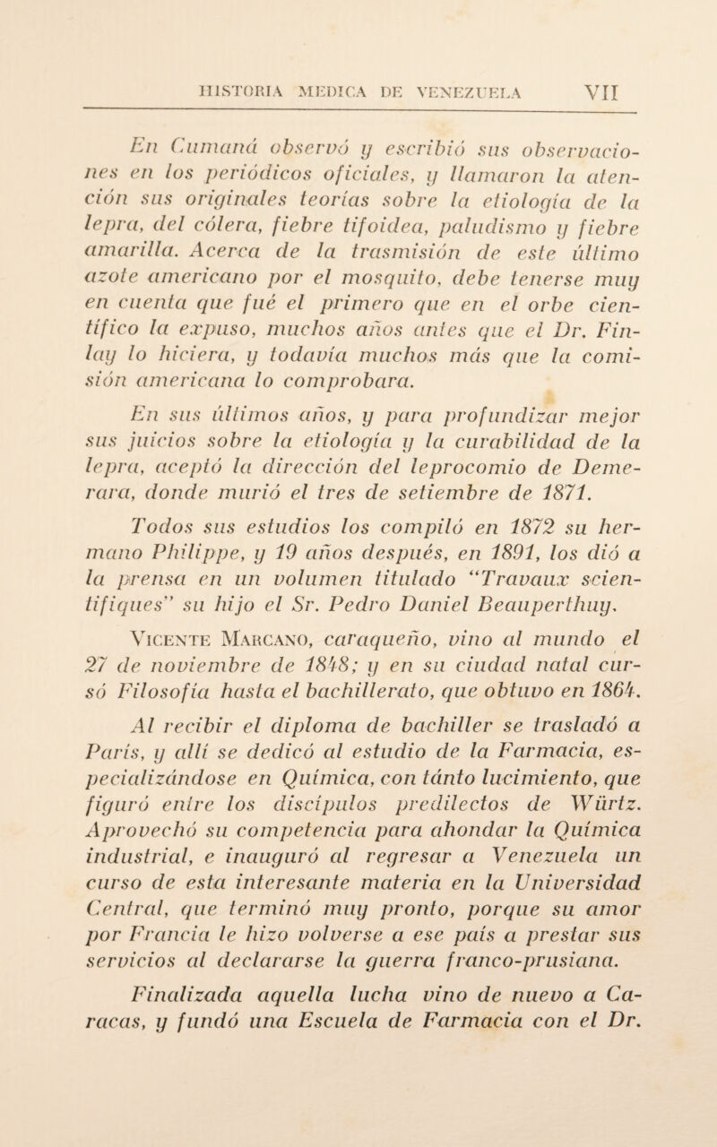 En Cumaná observó y escribió sus observacio¬ nes en los periódicos oficiales, y llamaron la aten¬ ción sus originales teorías sobre la etiología de la lepra, del cólera, fiebre tifoidea, paludismo g fiebre amarilla. Acerca de la trasmisión de este último azote americano por el mosquito, debe tenerse muy en cuenta que fué el primero que en el orbe cien¬ tífico la expuso, muchos años antes que el Dr. Fin- lay lo hiciera, y todavía muchos más que la comi¬ sión americana lo comprobara. En sus últimos años, y para profundizar mejor sus juicios sobre la etiología y la curabilidad de la lepra, aceptó la dirección del leprocomio de Demo¬ rara, donde murió el tres de setiembre de 1871. Todos sus estudios los compiló en 1872 su her¬ mano Philippe, y 19 años después, en 1891, los dió a la prensa en un volumen titulado “Travanx scien- tifiques su hijo el Sr. Pedro Daniel Beauperthuy. Vicente Marcano, caraqueño, vino al mundo el 27 de noviembre de 1848; y en su ciudad natal cur¬ só Filosofía hasta el bachillerato, que obtuvo en 1864. Al recibir el diploma de bachiller se trasladó a París, y allí se dedicó al estudio de la Farmacia, es¬ pecializándose en Química, con táinto lucimiento, que figuró entre los discípulos predilectos de Würtz. Aprovechó su competencia para ahondar la Química industrial, e inauguró al regresar a Venezuela un curso de esta interesante materia en la Universidad Central, que terminó muy pronto, porque su amor por Francia le hizo volverse a ese país a prestar sus servicios al declararse la guerra franco-prusiana. Finalizada aquella lucha vino de nuevo a Ca¬ racas, y fundó una Escuela de Farmacia con el Dr.