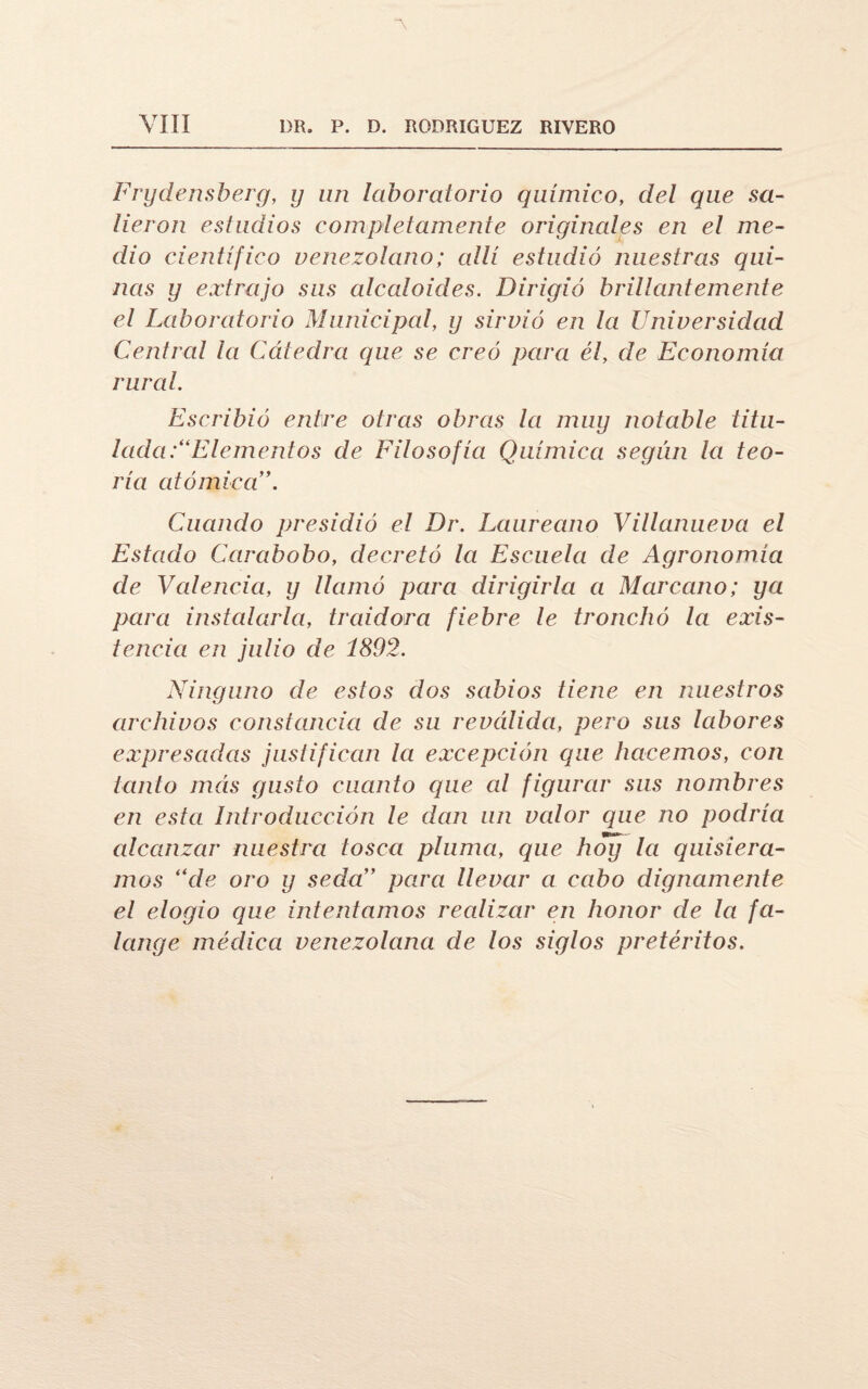 “\ YIII DR. P. D. RODRIGUEZ RIVERO Frydensberg, y un laboratorio químico, del que sa¬ lieron estudios completamente originales en el me¬ dio científico venezolano; allí estudió nuestras qui¬ nas y extrajo sus alcaloides. Dirigió brillantemente el Laboratorio Municipal, y sirvió en la Universidad Central la Cátedra que se creó para él, de Economía rural. Escribió entre otras obras la muy notable titu¬ lada .'“Elementos de Filosofía Química según la teo¬ ría atómica \ Cuando presidió el Dr. Laureano Villanueva el Estado Carabobo, decretó la Escuela de Agronomía de Valencia, y llamó para dirigirla a Marcano; ya para instalarla, traidora fiebre le tronchó la exis¬ tencia en julio de 1892. Ninguno de estos dos sabios tiene en nuestros archivos constancia de su reválida, pero sus labores expresadas justifican la excepción que hacemos, con tanto más gusto cuanto que al figurar sus nombres en esta Introducción le dan un valor que no podría alcanzar nuestra tosca pluma, que hoy la quisiéra¬ mos “de oro y seda” para llevar a cabo dignamente el elogio que intentamos realizar en honor de la fa¬ lange médica venezolana de los siglos pretéritos.