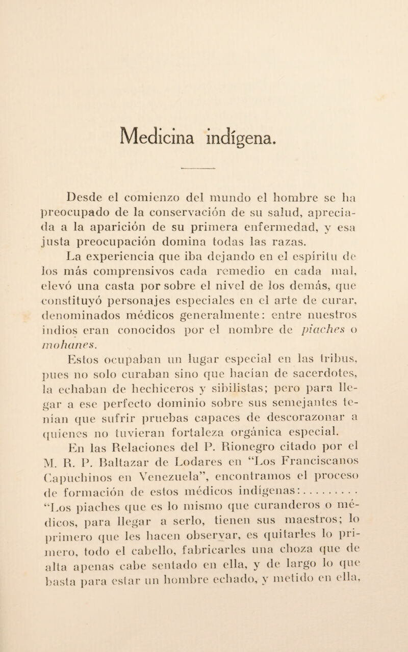 Medicina indígena. Desde el comienzo del mundo el hombre se lia preocupado de la conservación de su salud, aprecia¬ da a la aparición de su primera enfermedad, y esa justa preocupación domina todas las razas. La experiencia que iba dejando en el espíritu de los más comprensivos cada remedio en cada mal, elevó una casta por sobre el nivel de los demás, que constituyó personajes especiales en el arte de curar, denominados médicos generalmente: entre nuestros indios eran conocidos por el nombre de piaches o mohanes. Estos ocupaban un lugar especial en las tribus, pues no solo curaban sino que hacían de sacerdotes, la echaban de hechiceros y sibilistas; pero para lle¬ gar a ese perfecto dominio sobre sus semejantes te¬ nían (pie sufrir pruebas capaces de descorazonar a quienes no tuvieran fortaleza orgánica especial. En las Relaciones del P. Rionegro citado por el M. R. P. Baltazar de Rodares en “Los Franciscanos Capuchinos en Venezuela”, encontramos el proceso de formación de estos médicos indígenas:. “Los piaches que es lo mismo que curanderos o mé¬ dicos, para llegar a serlo, tienen sus maestros; lo primero (pie les hacen observar, es quitarles lo pri¬ mero, todo el cabello, fabricarles una choza que de alta apenas cabe sentado en ella, y de largo lo que basta para estar un hombre echado, y metido en ella,