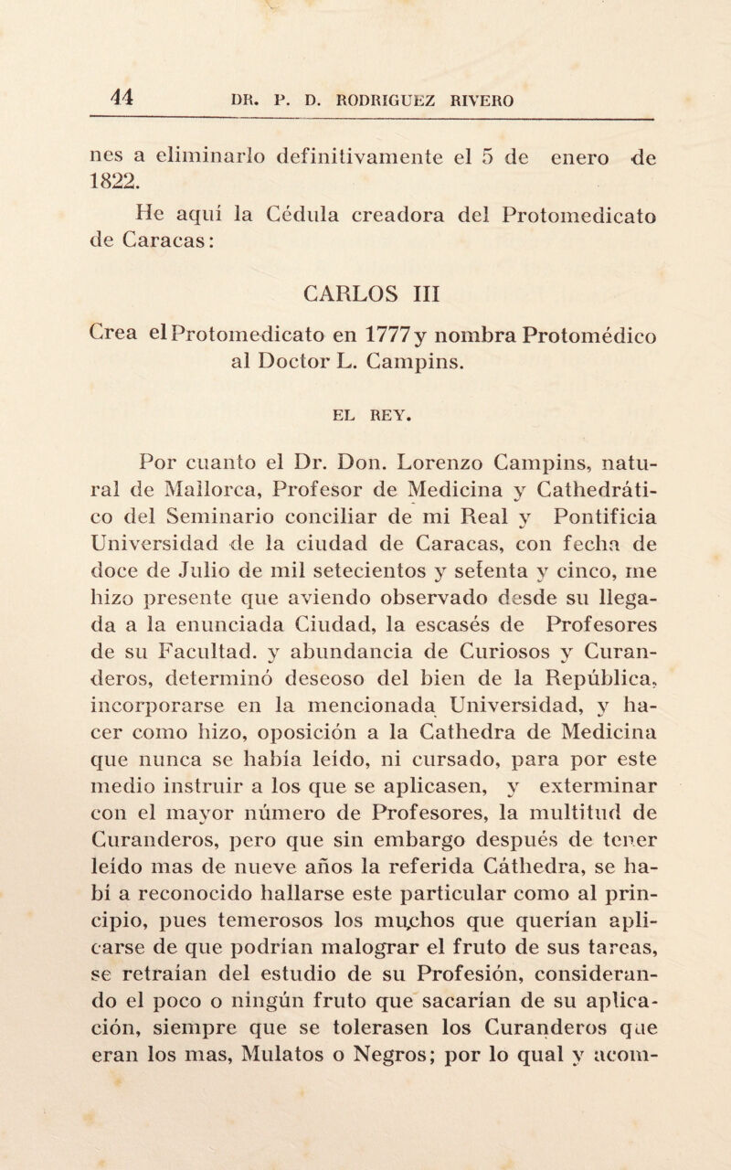 nes a eliminarlo definitivamente el 5 de enero de 1822. He aqui la Cédula creadora del Protomedicato de Caracas: CARLOS III Crea el Protomedicato en 1777 y nombra Protomédico al Doctor L. Campins. EL REY. Por cuanto el Dr. Don. Lorenzo Campins, natu¬ ral de Mallorca, Profesor de Medicina y Cathedráti- co del Seminario conciliar de mi Real y Pontificia Universidad de la ciudad de Caracas, con fecha de doce de Julio de mil setecientos y setenta y cinco, me hizo presente que aviendo observado desde su llega¬ da a la enunciada Ciudad, la escasés de Profesores de su Facultad, y abundancia de Curiosos y Curan¬ deros, determinó deseoso del bien de la República, incorporarse en la mencionada Universidad, y ha¬ cer como hizo, oposición a la Cathedra de Medicina que nunca se había leído, ni cursado, para por este medio instruir a los que se aplicasen, y exterminar con el mavor número de Profesores, la multitud de Curanderos, pero que sin embargo después de tener leído mas de nueve años la referida Cáthedra, se ha¬ bí a reconocido hallarse este particular como al prin¬ cipio, pues temerosos los mu,chos que querían apli¬ carse de que podrían malograr el fruto de sus tareas, se retraían del estudio de su Profesión, consideran¬ do el poco o ningún fruto que sacarían de su aplica¬ ción, siempre que se tolerasen los Curanderos que eran los mas, Mulatos o Negros; por lo qual y acom-