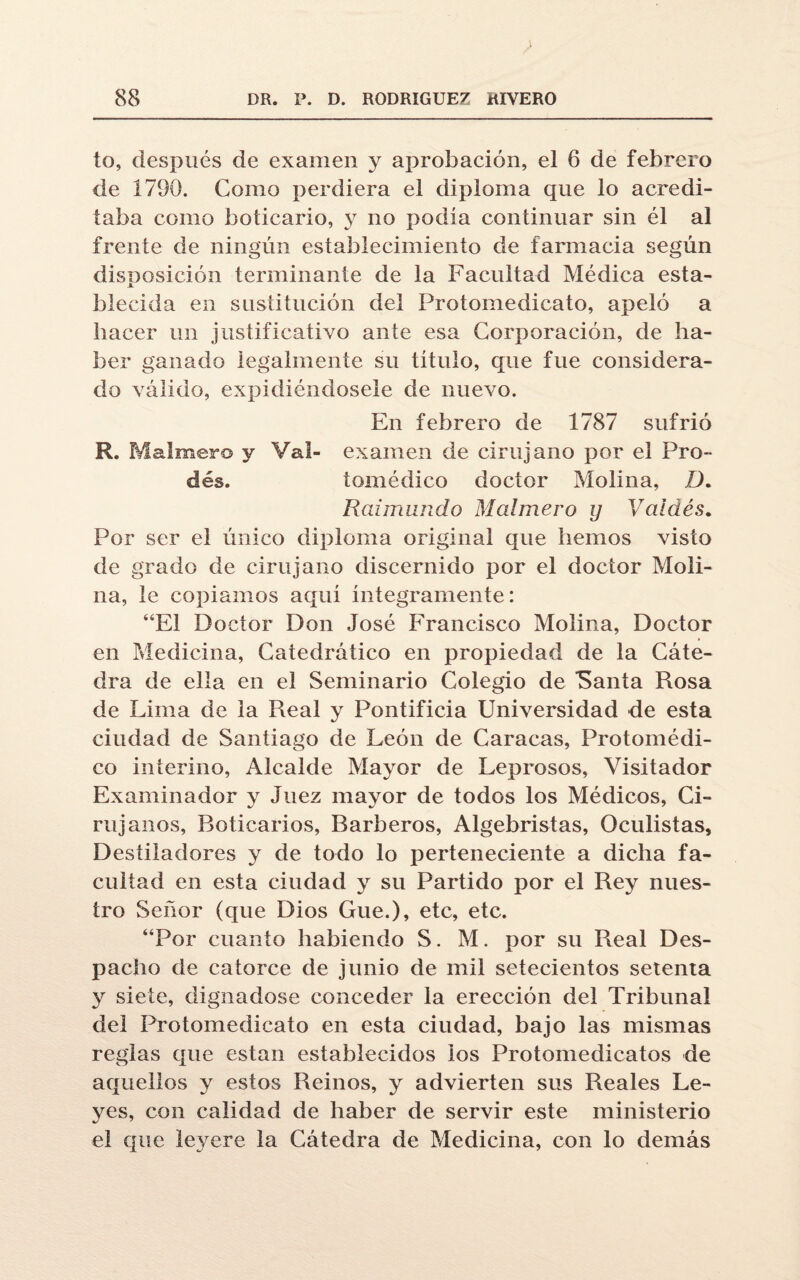 to, después de examen y aprobación, el 6 de febrero de 1790. Como perdiera el diploma que lo acredi¬ taba como boticario, y no podía continuar sin él al frente de ningún establecimiento de farmacia según disposición terminante de la Facultad Médica esta¬ blecida en sustitución del Protomedicato, apeló a hacer un justificativo ante esa Corporación, de ha¬ ber ganado legalmente su título, que fue considera¬ do válido, expidiéndosele de nuevo. En febrero de 1787 sufrió R. Malmero y Val- examen de cirujano por el Pro¬ eles. inmódico doctor Molina, ZL Raimundo Malmero y Vaidés. Por ser el único diploma original que hemos visto de grado de cirujano discernido por el doctor Moli¬ na, le copiamos aquí íntegramente: “El Doctor Don José Francisco Molina, Doctor en Medicina, Catedrático en propiedad de la Cáte¬ dra de ella en el Seminario Colegio de “Santa Rosa de Lima de la Real y Pontificia Universidad de esta ciudad de Santiago de León de Caracas, Protomédi- co interino, Alcalde Mayor de Leprosos, Visitador Examinador y Juez mayor de todos los Médicos, Ci¬ rujanos, Boticarios, Barberos, Algebristas, Oculistas, Destiladores y de todo lo perteneciente a dicha fa¬ cultad en esta ciudad y su Partido por el Rey nues¬ tro Señor (que Dios Gue.), etc, etc. “Por cuanto habiendo S. M. por su Real Des¬ pacho de catorce de junio de mil setecientos setenta y siete, dignadose conceder la erección del Tribunal del Protomedicato en esta ciudad, bajo las mismas reglas que están establecidos ios Protomedicatos de aquellos y estos Reinos, y advierten sus Reales Le¬ yes, con calidad de haber de servir este ministerio el que leyere la Cátedra de Medicina, con lo demás