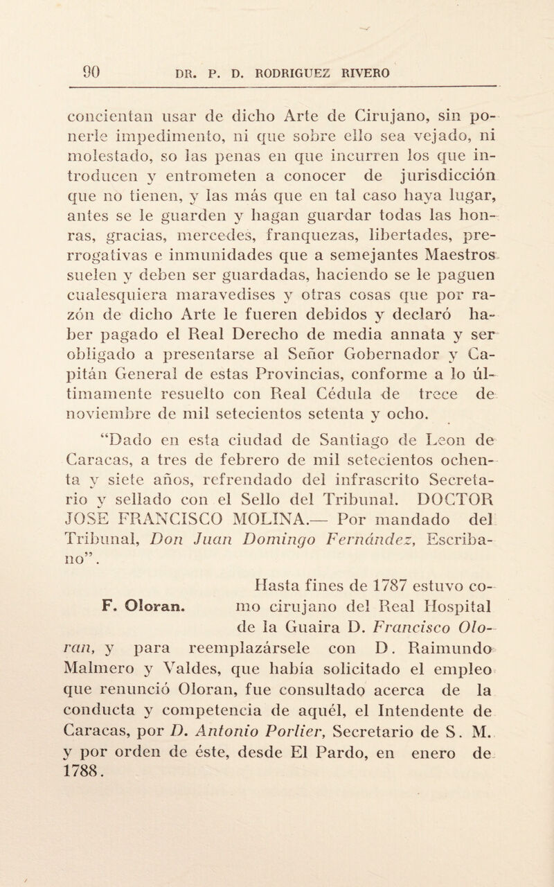 concientan usar de dicho Arte de Cirujano, sin po¬ nerle impedimento, ni que sobre ello sea vejado, ni molestado, so las penas en que incurren los que in¬ troducen y entrometen a conocer de jurisdicción que no tienen, y las más que en tal caso haya lugar, antes se le guarden y hagan guardar todas las hon¬ ras, gracias, mercedes, franquezas, libertades, pre¬ rrogativas e inmunidades que a semejantes Maestros suelen y deben ser guardadas, haciendo se le paguen cualesquiera maravedises y otras cosas que por ra¬ zón de dicho Arte le fueren debidos y declaró ha¬ ber pagado el Real Derecho de media annata y ser obligado a presentarse al Señor Gobernador y Ca¬ pitán General de estas Provincias, conforme a lo úl¬ timamente resuelto con Real Cédula de trece de noviembre de mil setecientos setenta y ocho. “Dado en esta ciudad de Santiago de León de Caracas, a tres de febrero de mil setecientos ochen¬ ta y siete años, refrendado del infrascrito Secreta¬ rio y sellado con el Sello del Tribunal. DOCTOR JOSE FRANCISCO MOLINA.— Por mandado del Tribunal, Don Juan Domingo Fernández, Escriba¬ no” . Hasta fines de 1787 estuvo co- F. Oloran. mo cirujano del Real Hospital de la Guaira D. Francisco Olo¬ ran, y para reemplazársele con D. Raimundo Malmero y Valdes, que habia solicitado el empleo que renunció Oloran, fue consultado acerca de la conducta y competencia de aquél, el Intendente de Caracas, por D. Antonio Portier, Secretario de S. M. y por orden de éste, desde El Pardo, en enero de 1788.