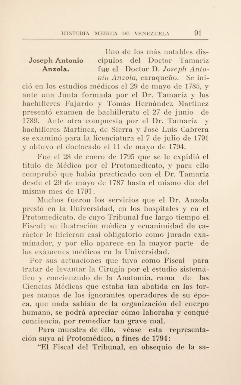 Uno de los más notables dis- Joseph Antonio cípulos del Doctor Tamariz Anzola. fue el Doctor D. Joseph Anto¬ nio Anzola, caraqueño. Se ini¬ ció en los estudios médicos el 29 de mayo de 1785, y ante una Junta formada por el Dr. Tamariz y los bachilleres Fajardo y Tomás Hernández Martínez presentó examen de bachillerato el 27 de junio de 1789. Ante otra compuesta por el Dr. Tamariz y bachilleres Martínez, de Sierra y José Luis Cabrera se examinó para la licenciatura el 7 de julio de 1791 y obtuvo el doctorado el 11 de mayo de 1794. Fue el 28 de enero de 1795 que se le expidió el título de Médico por el Protomedicato, y para ello comprobó que había practicado con el Dr. Tamariz desde el 29 de mayo de 1787 hasta el mismo día del mismo mes de 1791. Muchos fueron los servicios que el Dr. Anzola prestó en la Universidad, en los hospitales y en el Protomedicato, de cuyo Tribunal fue largo tiempo el Fiscal; su ilustración médica y ecuanimidad de ca¬ rácter le hicieron casi obligatorio como jurado exa¬ minador, y por ello aparece en la mayor parte de los exámenes médicos en la Universidad. Por sus actuaciones que tuvo como Fiscal para tratar de levantar la Cirugía por el estudio sistemá¬ tico y concienzudo de la Anatomía, rama de las Ciencias Médicas que estaba tan abatida en las tor¬ pes manos de los ignorantes operadores de su épo¬ ca, que nada sabían de la organización del cuerpo humano, se podrá apreciar cómo laboraba y conqué conciencia, por remediar tan grave mal. Para muestra de ello, véase esta representa¬ ción suya al Protomédico, a fines de 1794: “El Fiscal del Tribunal, en obsequio de la sa-