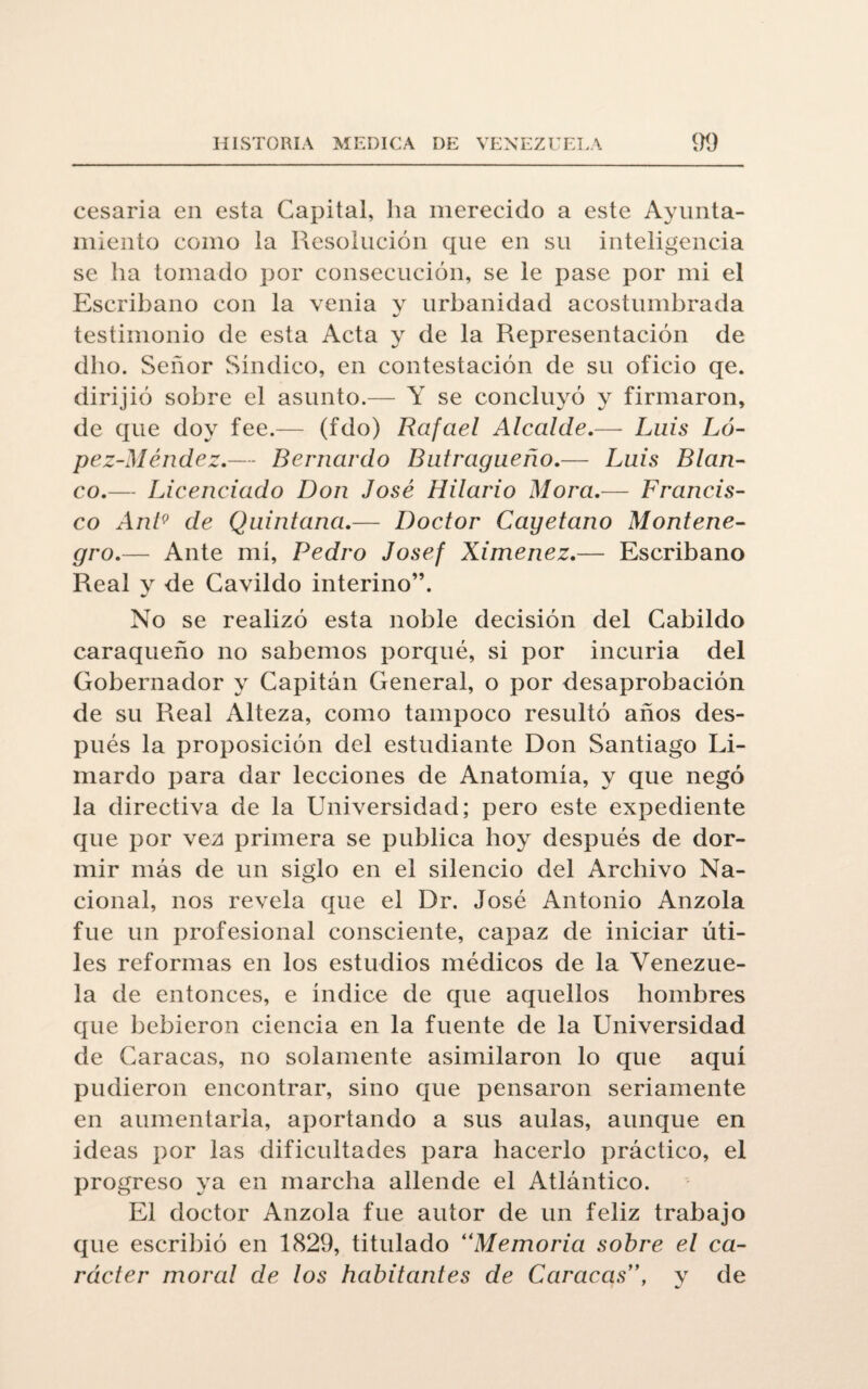 cesaría en esta Capital, ha merecido a este Ayunta¬ miento como la Resolución que en su inteligencia se ha tomado por consecución, se le pase por mi el Escribano con la venia y urbanidad acostumbrada testimonio de esta Acta y de la Representación de dho. Señor Síndico, en contestación de su oficio qe. dirijió sobre el asunto.— Y se concluyó y firmaron, de que doy fee.— (fdo) Rafael Alcalde.— Luis Ló- pez-Méndez.— Bernardo Butragueño.— Luis Blan¬ co.— Licenciado Don José Hilario Mora.— Francis¬ co Ant9 de Quintana.— Doctor Cayetano Montene¬ gro.— Ante mí, Pedro Josef Ximenez.— Escribano Real y de Cavildo interino”. No se realizó esta noble decisión del Cabildo caraqueño no sabemos porqué, si por incuria del Gobernador y Capitán General, o por desaprobación de su Real Alteza, como tampoco resultó años des¬ pués la proposición del estudiante Don Santiago Li- mardo para dar lecciones de Anatomía, y que negó la directiva de la Universidad; pero este expediente que por vez primera se publica hoy después de dor¬ mir más de un siglo en el silencio del Archivo Na¬ cional, nos revela que el Dr. José Antonio Anzola fue un profesional consciente, capaz de iniciar úti¬ les reformas en los estudios médicos de la Venezue¬ la de entonces, e índice de que aquellos hombres que bebieron ciencia en la fuente de la Universidad de Caracas, no solamente asimilaron lo que aquí pudieron encontrar, sino que pensaron seriamente en aumentarla, aportando a sus aulas, aunque en ideas por las dificultades para hacerlo práctico, el progreso ya en marcha allende el Atlántico. El doctor Anzola fue autor de un feliz trabajo que escribió en 1829, titulado “Memoria sobre el ca¬ rácter moral de los habitantes de Caracas”, y de