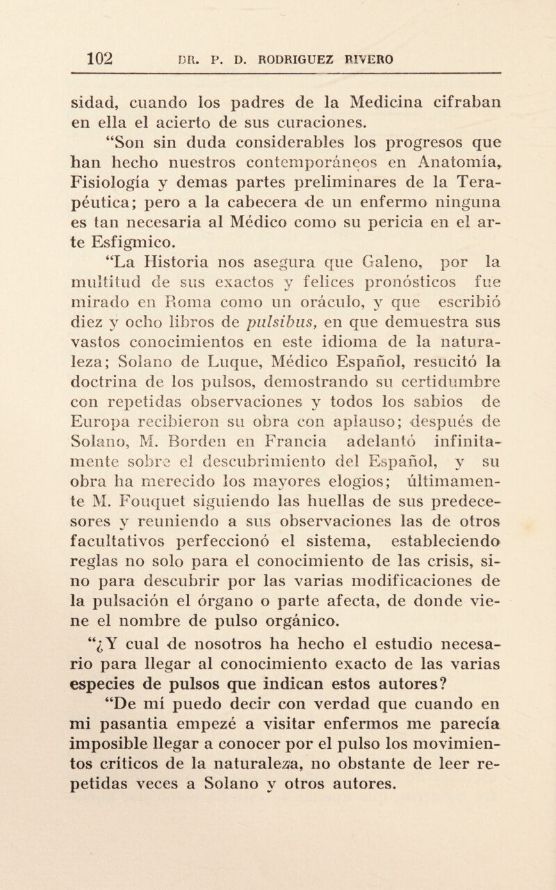 sidad, cuando los padres de la Medicina cifraban en ella el acierto de sus curaciones. “Son sin duda considerables los progresos que han hecho nuestros contemporáneos en Anatomía, Fisiología y demas partes preliminares de la Tera¬ péutica; pero a la cabecera de un enfermo ninguna es tan necesaria al Médico como su pericia en el ar¬ te Esfigmico. “La Historia nos asegura que Galeno, por la multitud de sus exactos y felices pronósticos fue mirado en Roma como un oráculo, y que escribió diez y ocho libros de piilsihus, en que demuestra sus vastos conocimientos en este idioma de la natura¬ leza; Solano de Luque, Médico Español, resucitó la doctrina de los pulsos, demostrando su certidumbre con repetidas observaciones y todos los sabios de Europa recibieron su obra con aplauso; después de Solano, M. Borden en Francia adelantó infinita¬ mente sobre el descubrimiento del Español, y su obra ha merecido los mayores elogios; últimamen¬ te M. Fouquet siguiendo las huellas de sus predece¬ sores y reuniendo a sus observaciones las de otros facultativos perfeccionó el sistema, estableciendo reglas no solo para el conocimiento de las crisis, si¬ no para descubrir por las varias modificaciones de la pulsación el órgano o parte afecta, de donde vie¬ ne el nombre de pulso orgánico. “¿Y cual de nosotros ha hecho el estudio necesa¬ rio para llegar al conocimiento exacto de las varias especies de pulsos que indican estos autores? “De mí puedo decir con verdad que cuando en mi pasantía empezé a visitar enfermos me parecía imposible llegar a conocer por el pulso los movimien¬ tos críticos de la naturaleza, no obstante de leer re¬ petidas veces a Solano y otros autores.