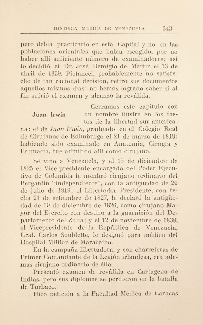 pero debía practicarlo en esta Capital y no en las poblaciones orientales que había escogido, por no haber allí suficiente número de examinadores; así lo decidió el Dr. José Remigio de Martín el 13 de abril de 1839. Pietancci, probablemente no satisfe¬ cho de tan racional decisión, retiró sus documentos aquellos mismos días; no hemos logrado saber si al fin sufrió el examen y alcanzó la reválida. Cerramos este capítulo con Juan Irwin un nombre ilustre en los fas¬ tos de la libertad sur-america¬ na : el de Juan Irwin, graduado en el Colegio Real de Cirujanos de Edimburgo el 21 de marzo de 1819; habiendo sido examinado en Anatomía, Cirugía y Farmacia, fue admitido allí como cirujano. Se vino a Venezuela, y el 15 de diciembre de 1825 el Vice-presidente encargado del Poder Ejecu¬ tivo de Colombia le nombró cirujano ordinario del Bergantín “Independiente'’, con la antigüedad de 20 de julio de 1819; el Libertador Presidente, con fe¬ cha 21 de setiembre de 1827, le declaró la antigüe¬ dad de 19 de diciembre de 1826, como cirujano Ma¬ yor del Ejército con destino a la guarnición del De¬ partamento del Zulia; y el 12 de noviembre de 1838, el Vicepresidente de la República de Venezuela, Gral. Carlos Soublette, le designó para médico del Hospital Militar de Maracaibo. En la campaña libertadora, y con charreteras de Primer Comandante de la Legión irlandesa, era ade¬ más cirujano ordinario de élla. Presentó examen de reválida en Cartagena de Indias, pero sus diplomas se perdieron en la batalla de Turbaco. Hizo petición a la Facultad Médica de Caracas