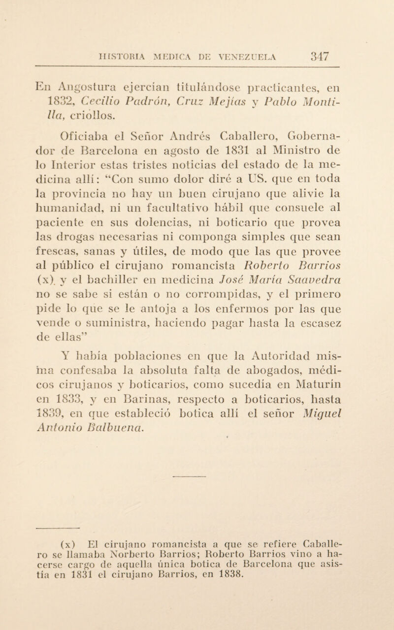 En Angostura ejercían titulándose practicantes, en 1832, Cecilio Padrón, Cruz Mejías y Pablo Monti- Ua, criollos. Oficiaba el Señor Andrés Caballero, Goberna¬ dor de Barcelona en agosto de 1831 al Ministro de lo Interior estas tristes noticias del estado de la me¬ dicina allí: “Con sumo dolor diré a US. que en toda la provincia no hay un buen cirujano que alivie la humanidad, ni un facultativo hábil que consuele al paciente en sus dolencias, ni boticario que provea las drogas necesarias ni componga simples que sean frescas, sanas y útiles, de modo que las que provee al público el cirujano romancista Roberto Barrios (x). y el bachiller en medicina José María Saavedra no se sabe si están o no corrompidas, y el primero pide lo que se le antoja a los enfermos por las que vende o suministra, haciendo pagar hasta la escasez de ellas” Y había poblaciones en que la Autoridad mis¬ ma confesaba la absoluta falta de abogados, médi¬ cos cirujanos y boticarios, como sucedía en Maturín en 1833, y en Barinas, respecto a boticarios, hasta 1831), en que estableció botica allí el señor Miguel Antonio Balbuena. (x) El cirujano romancista a que se refiere Caballe¬ ro se llamaba Norberto Barrios; Roberto Barrios vino a ha¬ cerse cargo de aquella única botica de Barcelona que asis¬ tía en 1831 el cirujano Barrios, en 1838.