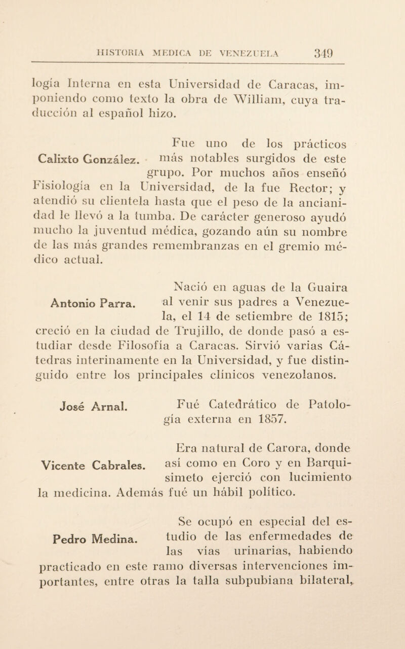 logia Interna en esta Universidad de Caracas, im¬ poniendo como texto la obra de William, cuya tra¬ ducción al español hizo. Fue uno de los prácticos Calixto González. más notables surgidos de este grupo. Por muchos años enseñó Fisiología en la Universidad, de la fue Rector; y atendió su clientela hasta que el peso de la anciani¬ dad le llevó a la tumba. De carácter generoso ayudó mucho la juventud médica, gozando aún su nombre de las más grandes remembranzas en el gremio mé¬ dico actual. Nació en aguas de la Guaira Antonio Parra. 'al venir sus padres a Venezue¬ la, el 14 de setiembre de 1815; creció en la ciudad de Trujillo, de donde pasó a es¬ tudiar desde Filosofia a Caracas. Sirvió varias Cá¬ tedras interinamente en la Universidad, y fue distin¬ guido entre los principales clínicos venezolanos. José Arnal. Fué Catedrático de Patolo¬ gía externa en 1857. Era natural de Carora, donde Vicente Cabrales. así como en Coro y en Barqui- simeto ejerció con lucimiento la medicina. Además fué un hábil político. Se ocupó en especial del es- Pedro Medina. tudio de las enfermedades de las vías urinarias, habiendo practicado en este ramo diversas intervenciones im¬ portantes, entre otras la talla subpubiana bilateral,