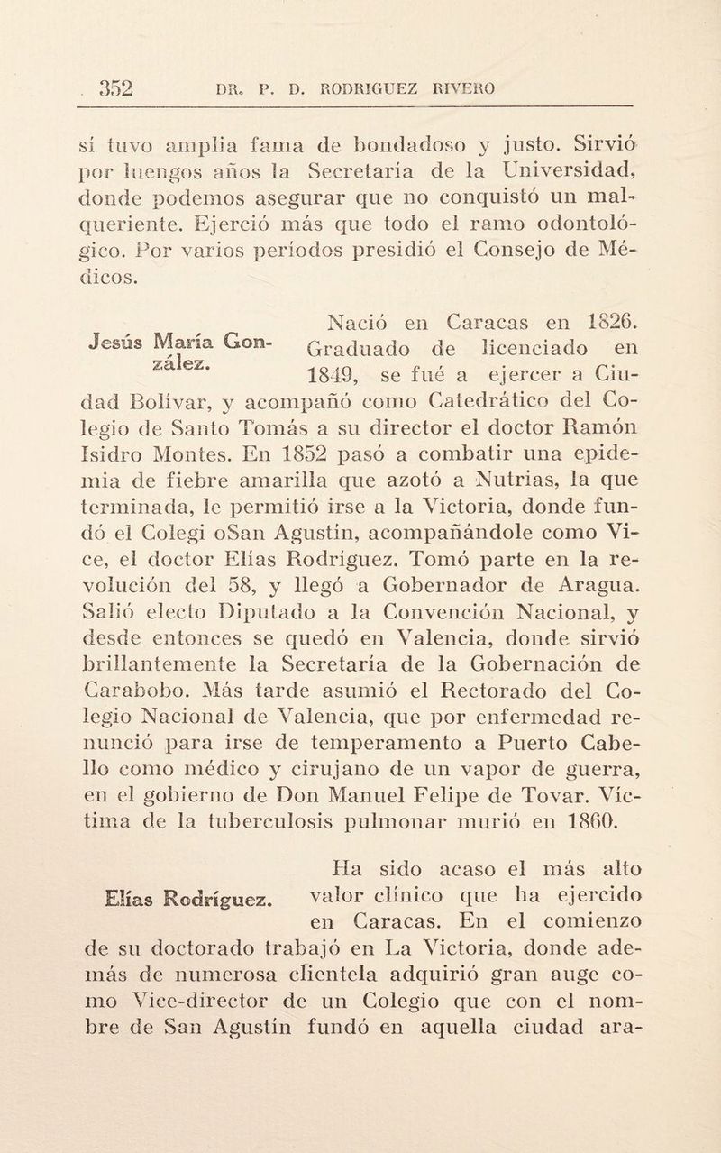 sí tuvo amplia fama de bondadoso y justo. Sirvió por luengos años la Secretaría de la Universidad, donde podemos asegurar que no conquistó un mal¬ queriente. Ejerció más que todo el ramo odontoló¬ gico. Por varios períodos presidió el Consejo de Mé¬ dicos. Nació en Caracas en 1826. Jesús Mana Gon- Graduado de licenciado en /i,a ez‘ 1849, se fue a ejercer a Ciu¬ dad Bolívar, y acompañó como Catedrático del Co¬ legio de Santo Tomás a su director el doctor Ramón Isidro Montes. En 1852 pasó a combatir una epide¬ mia de fiebre amarilla que azotó a Nutrias, la que terminada, le permitió irse a la Victoria, donde fun¬ dó el Colegi oSan Agustín, acompañándole como Vi- ce, el doctor Elias Rodríguez. Tomó parte en la re¬ volución del 58, y llegó a Gobernador de Aragua. Salió electo Diputado a la Convención Nacional, y desde entonces se quedó en Valencia, donde sirvió brillantemente la Secretaría de la Gobernación de Carabobo. Más tarde asumió el Rectorado del Co¬ legio Nacional de Valencia, que por enfermedad re¬ nunció para irse de temperamento a Puerto Cabe¬ llo como médico y cirujano de un vapor de guerra, en el gobierno de Don Manuel Felipe de Tovar. Víc¬ tima de la tuberculosis pulmonar murió en 1860. Ha sido acaso el más alto Elias Rodríguez. valor clínico que ha ejercido en Caracas. En el comienzo de su doctorado trabajó en La Victoria, donde ade¬ más de numerosa clientela adquirió gran auge co¬ mo Vice-director de un Colegio que con el nom¬ bre de San Agustín fundó en aquella ciudad ara-