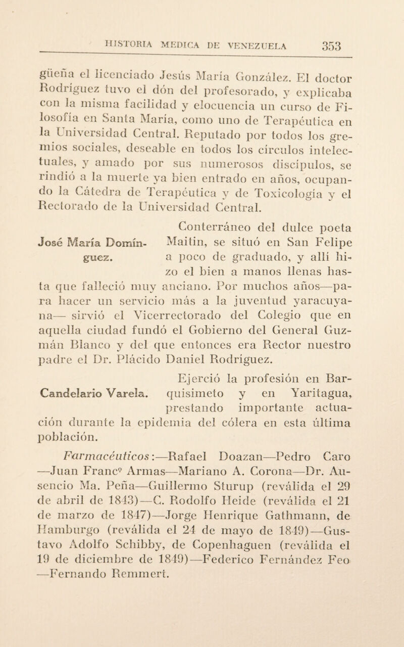 güeña el licenciado Jesús María González. El doctor Rodríguez tuvo el don del profesorado, y explicaba con la misma facilidad y elocuencia un curso de Fi¬ loso! í a en Santa María, como uno de Terapéutica en la ladversidad Central. Reputado por todos los gre¬ mios sociales, deseable en todos los círculos intelec¬ tuales, y amado por sus numerosos discípulos, se rindió a la muerte ya bien entrado en años, ocupan¬ do la Cátedra de Terapéutica y de Toxicología y el Rectorado de la Universidad Central. Conterráneo del dulce poeta José María Domín- Maitin, se situó en San Felipe guez. a poco de graduado, y allí hi¬ zo el bien a manos llenas has¬ ta que falleció muy anciano. Por muchos años—pa¬ ra hacer un servicio más a la juventud y ar acu va¬ lí a— sirvió el Vicerrectorado del Colegio que en aquella ciudad fundó el Gobierno del General Guz- mán Blanco y del que entonces era Rector nuestro padre el Dr. Plácido Daniel Rodríguez. Ejerció la profesión en Rar- Candelario Varela. quisimeto y en Yaritagua, prestando importante actua¬ ción durante la epidemia del cólera en esta última población. Farmacéuticos:—Rafael Doazan—Pedro Caro —Juan Franc9 Armas—Mariano A. Corona—Dr. Au- sencio Ma. Peña—Guillermo Sturup (reválida el 29 de abril de 1843)—C. Rodolfo Heide (reválida el 21 de marzo de 1847)—Jorge Henrique Gathmann, de Hamburgo (reválida el 24 de mayo de 1849)—Gus¬ tavo Adolfo Schibby, de Copenhaguen (reválida el 19 de diciembre de 1849)—Federico Fernández Feo —Fernando Remmert.