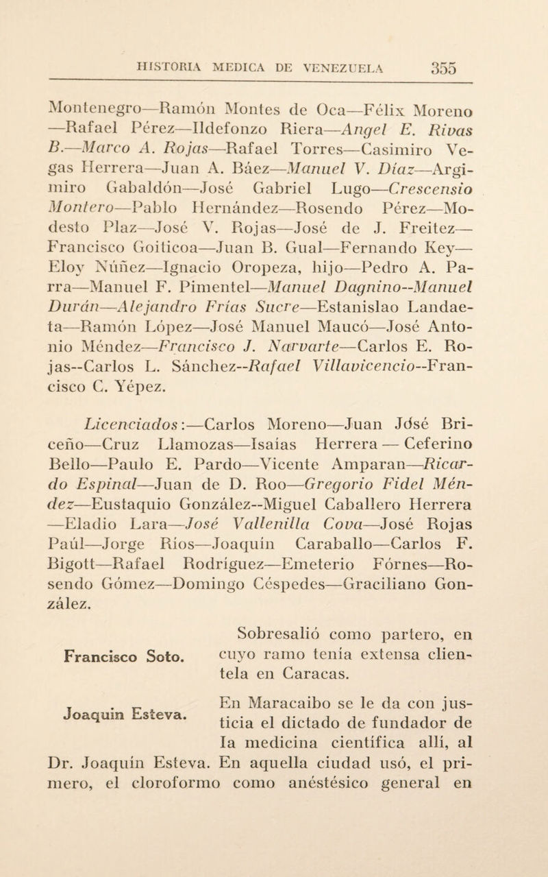 Montenegro—Ramón Montes de Oca—Félix Moreno —Rafael Pérez—Ildefonzo Riera—Angel E. Rivas B.—Mareo A. Rojas—Rafael Torres—Casimiro Ve¬ gas Herrera—Juan A. Ráez—Manuel V. Díaz—Argi- miro Gabaldón—José Gabriel Lugo—Crescensío Montero—Pablo Hernández—Rosendo Pérez—Mo¬ desto Plaz—José V. Rojas—José de J. Freitez— Francisco Goiticoa—Juan B. Gual—Fernando Key— Eloy Nimez—Ignacio Oropeza, hijo—Pedro A. Pa¬ rra—Manuel F. Pimentel—Manuel Dagnino—Manuel Durán—Alejandro Frías Sucre—Estanislao Landae- ta—Ramón López—José Manuel Maucó—José Anto¬ nio Méndez—Francisco J. Ñamarte—Carlos E. Ro¬ jas—Carlos L. Sánchez—Rafael Villauicencio—Fran¬ cisco C. Yépez. Licenciados:—Carlos Moreno—Juan Jdsé Bri- ceño—Cruz Llamozas—Isaías Herrera — Ceferino Bello—Paulo E. Pardo—Vicente Amparan—Ricar¬ do Espinal—Juan de D. Roo—Gregorio Fidel Mén¬ dez—Eustaquio González—Miguel Caballero Herrera —Eladio Lara—José Vallenilla Cova—José Rojas Paúl—Jorge Ríos—Joaquín Caraballo—Carlos F. Bigott—Rafael Rodríguez—Emeterio Fórnes—Ro¬ sendo Gómez—Domingo Céspedes—Graciliano Gon¬ zález. Francisco Soto. Sobresalió como partero, en cuyo ramo tenía extensa clien¬ tela en Caracas. Joaquín Esteva. En Maracaibo se le da con jus¬ ticia el dictado de fundador de la medicina científica allí, al Dr. Joaquín Esteva. En aquella ciudad usó, el pri¬ mero, el cloroformo como anéstésico general en