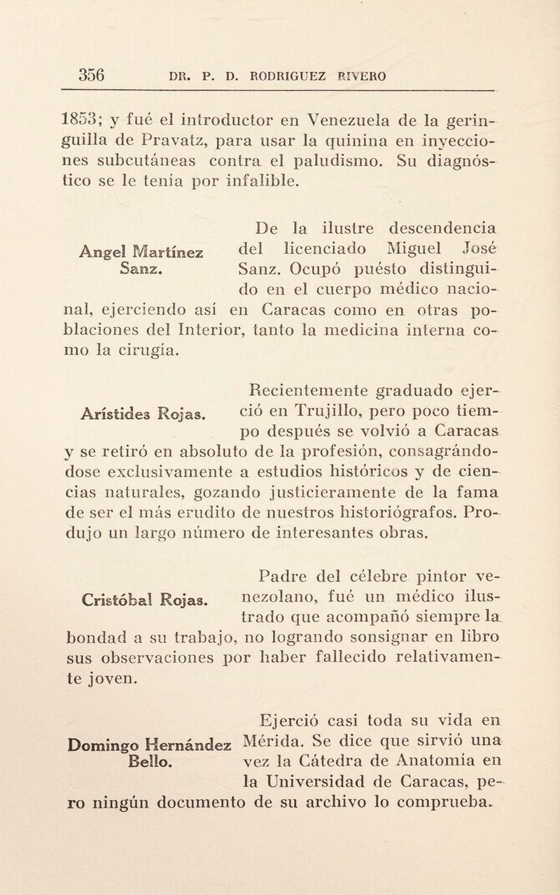 1853; y fue el introductor en Venezuela de la gerin- guilla de Pravatz, para usar la quinina en inyeccio¬ nes subcutáneas contra el paludismo. Su diagnós¬ tico se le tenia por infalible. De la ilustre descendencia Angel Martínez del licenciado Miguel José Sauz. Sauz. Ocupó puésto distingui¬ do en el cuerpo médico nacio¬ nal, ejerciendo así en Caracas como en otras po¬ blaciones del Interior, tanto la medicina interna co¬ mo la cirugía. Recientemente graduado ejer- Arístides Rojas. ció en Trujillo, pero poco tiem¬ po después se volvió a Caracas y se retiró en absoluto de la profesión, consagrándo- dose exclusivamente a estudios históricos y de cien¬ cias naturales, gozando justicieramente de la fama de ser el más erudito de nuestros historiógrafos. Pro¬ dujo un largo número de interesantes obras. Padre del célebre pintor ve- Crisíóbal Rojas. nezolano, fué un médico ilus¬ trado que acompañó siempre la bondad a su trabajo, no logrando sonsignar en libro sus observaciones por haber fallecido relativamen¬ te joven. Ejerció casi toda su vida en Domingo Hernández Merida. Se dice que sirvió una Bello. vez la Cátedra de Anatomía en la Universidad de Caracas, pe¬ ro ningún documento de su archivo lo comprueba.