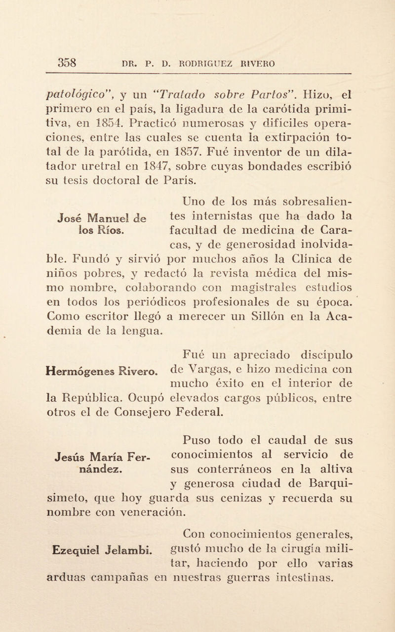 patológico”, y un “Tratado sobre Partos”. Hizo, el primero en el país, la ligadura de la carótida primi¬ tiva, en 1854. Practicó numerosas y difíciles opera¬ ciones, entre las cuales se cuenta la extirpación to¬ tal de la parótida, en 1857. Fué inventor de un dila¬ tado!' uretral en 1847, sobre cuyas bondades escribió su tesis doctoral de París. Uno de los más sobresalien- José Manuel de tes internistas que ha dado la los Ríos. facultad de medicina de Cara¬ cas, y de generosidad inolvida¬ ble. Fundó y sirvió por muchos años la Clínica de niños pobres, y redactó la revista médica del mis¬ mo nombre, colaborando con magistrales estudios en todos los periódicos profesionales de su época. Como escritor llegó a merecer un Sillón en la Aca¬ demia de la lengua. Fué un apreciado discípulo Hermógenes Rivero. de Vargas, e hizo medicina con mucho éxito en el interior de la República. Ocupó elevados cargos públicos, entre otros el de Consejero Federal. Puso todo el caudal de sus Jesús María Fer- conocimientos al servicio de nández. sus conterráneos en la altiva y generosa ciudad de Barqui- simeto, que hoy guarda sus cenizas y recuerda su nombre con veneración. Con conocimientos generales, Ezeqnie! Jelambh gustó mucho de la cirugía mili¬ tar, haciendo por ello varias arduas campañas en nuestras guerras intestinas.
