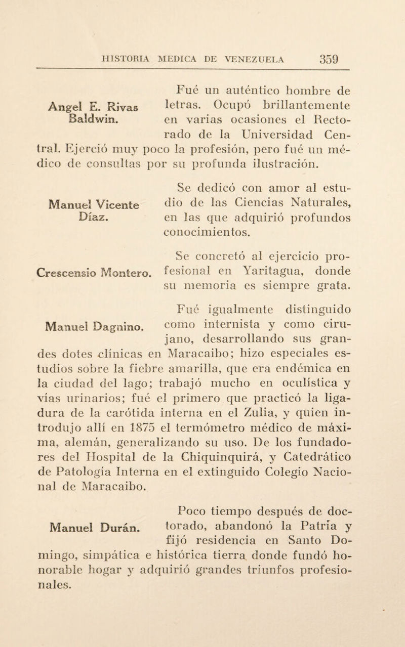 Fue un auténtico hombre de Angel E. Rivas letras. Ocupó brillantemente Baldwin. en varias ocasiones el Recto¬ rado de la Universidad Cen¬ tral. Ejerció muy poco la profesión, pero fue un mé¬ dico de consultas por su profunda ilustración. Se dedicó con amor al estu¬ dio de las Ciencias Naturales, en las que adquirió profundos conocimientos. Se concretó al ejercicio pro¬ fesional en Yaritagua, donde su memoria es siempre grata. Fué igualmente distinguido como internista y como ciru¬ jano, desarrollando sus gran¬ des dotes clínicas en Maracaibo; hizo especiales es¬ tudios sobre la fiebre amarilla, que era endémica en la ciudad del lago; trabajó mucho en oculística y vías urinarios; fué el primero que practicó la liga¬ dura de la carótida interna en el Zulia, y quien in¬ trodujo allí en 1875 el termómetro médico de máxi¬ ma, alemán, generalizando su uso. De los fundado¬ res del Hospital de la Chiquinquirá, y Catedrático de Patología Interna en el extinguido Colegio Nacio¬ nal de Maracaibo. Manuel Vicente Díaz. Crescensio Montero. Manuel Dagnino. Poco tiempo después de doc- Manuel Durán. torado, abandonó la Patria y fijó residencia en Santo Do¬ mingo, simpática e histórica tierra donde fundó ho¬ norable hogar y adquirió grandes triunfos profesio¬ nales.