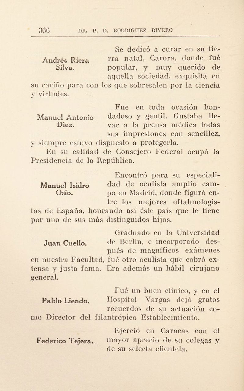 Se dedicó a curar en su tie- Andrés Riera rra na*aC Carora, donde fué Silva. popular, y muy querido de aquella sociedad, exquisita en su cariño para con los que sobresalen por la ciencia y virtudes. Fue en toda ocasión bou- Manuel Antonio dadoso y gentil. Gustaba He- Diez. var a la prensa médica todas sus impresiones con sencillez, y siempre estuvo dispuesto a protegerla. En su calidad de Consejero Federal ocupó la Presidencia de la República. Encontró para su especiali- Manuel Isidro dad de oculista amplio cam- Osiío. po en Madrid, donde figuró en¬ tre los mejores oílalmologis- tas de España, honrando así éste país que le tiene por uno de sus más distinguidos hijos. Graduado en la Universidad Juan Cuello. de Berlín, e incorporado des¬ pués de magníficos exámenes en nuestra Facultad, fué otro oculista que cobró ex¬ tensa y justa fama. Era además un hábil cirujano general. Fué un buen clínico, y en el Pablo Lleudo. Hospital Vargas dejó gratos recuerdos de su actuación co¬ mo Director del filantrópico Establecimiento. Ejerció en Caracas con el Federico Tejera. mayor aprecio de su colegas y de su selecta clientela.