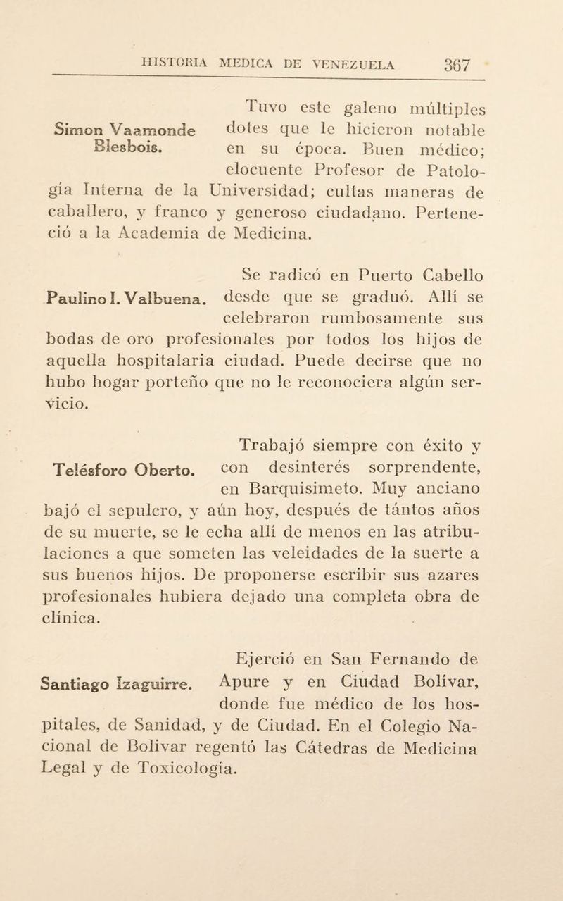 Tuvo este galeno múltiples Simón Vaamonde dotes que le hicieron notable Biesbois. en su época. Buen médico; elocuente Profesor de Patolo¬ gía Interna de la Universidad; cultas maneras de caballero, y franco y generoso ciudadano. Pertene¬ ció a la Academia de Medicina. Se radicó en Puerto Cabello Paulino I.Valbuena. desde que se graduó. Alli se celebraron rumbosamente sus bodas de oro profesionales por todos los hijos de aquella hospitalaria ciudad. Puede decirse que no hubo hogar porteño que no le reconociera algún ser¬ vicio. Trabajó siempre con éxito y Telésforo Oberto. con desinterés sorprendente, en Barquisimeto. Muy anciano bajó el sepulcro, y aún hoy, después de tántos años de su muerte, se le echa alli de menos en las atribu¬ laciones a que someten las veleidades de la suerte a sus buenos hijos. De proponerse escribir sus azares profesionales hubiera dejado una completa obra de clínica. Ejerció en San Fernando de Santiago Izaguirre. Apure y en Ciudad Bolívar, donde fue médico de los hos¬ pitales, de Sanidad, y de Ciudad. En el Colegio Na¬ cional de Bolívar regentó las Cátedras de Medicina Legal y de Toxicología.