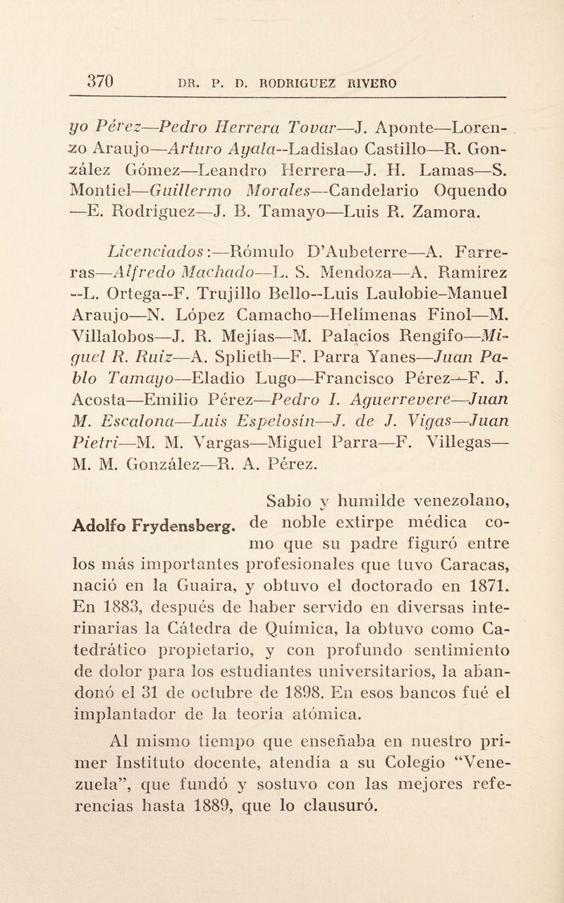 yo Pérez—Pedro Herrera Tovar—J. Aponte—Loren¬ zo Araujo—Arturo Ay ala—Ladislao Castillo—R. Gon¬ zález Gómez—Leandro Herrera—J. H. Lamas—S. Montiel—Guillermo Morales—Candelario Oquendo —E. Rodríguez—J. B. Tamayo—Luis R. Zamora. Licenciados:—Rómulo D’Aubeterre—A. Forre¬ ras—Alfredo Machado—L. S. Mendoza—A. Ramírez —L. Ortega—F. Trujilio Bello—Luis Laulobie-Manuel Araujo—N. López Camacho—Helímenas Finol—M. Villalobos—J. R. Mejías—M. Palacios Rengifo—Mi¬ guel R. Ruiz—A. Splieth—F. Parra Yanes—Juan Pa¬ blo Tamayo—Eladio Lugo—Francisco Pérez—F. J. Acosta—Emilio Pérez—Pedro 1. Aguerrevere—-Juan M. Escalona—Luis Espelosin—J. de J. Vigas—Juan Pietri—M. M. Vargas—Miguel Parra—F. Villegas— M. M. González—R. A. Pérez. Sabio y humilde venezolano, Adolfo Frydensberg. de noble extirpe médica co- mo que su padre figuró entre los más importantes profesionales que tuvo Caracas, nació en la Guaira, y obtuvo el doctorado en 1871. En 1883, después de haber servido en diversas inte¬ rinarlas la Cátedra de Química, la obtuvo como Ca¬ tedrático propietario, y con profundo sentimiento de dolor para los estudiantes universitarios, la aban¬ donó el 31 de octubre de 1898. En esos bancos fué el implantador de la teoría atómica. Al mismo tiempo que enseñaba en nuestro pri¬ mer Instituto docente, atendía a su Colegio “Vene¬ zuela”, que fundó y sostuvo con las mejores refe¬ rencias hasta 1889, que lo clausuró.