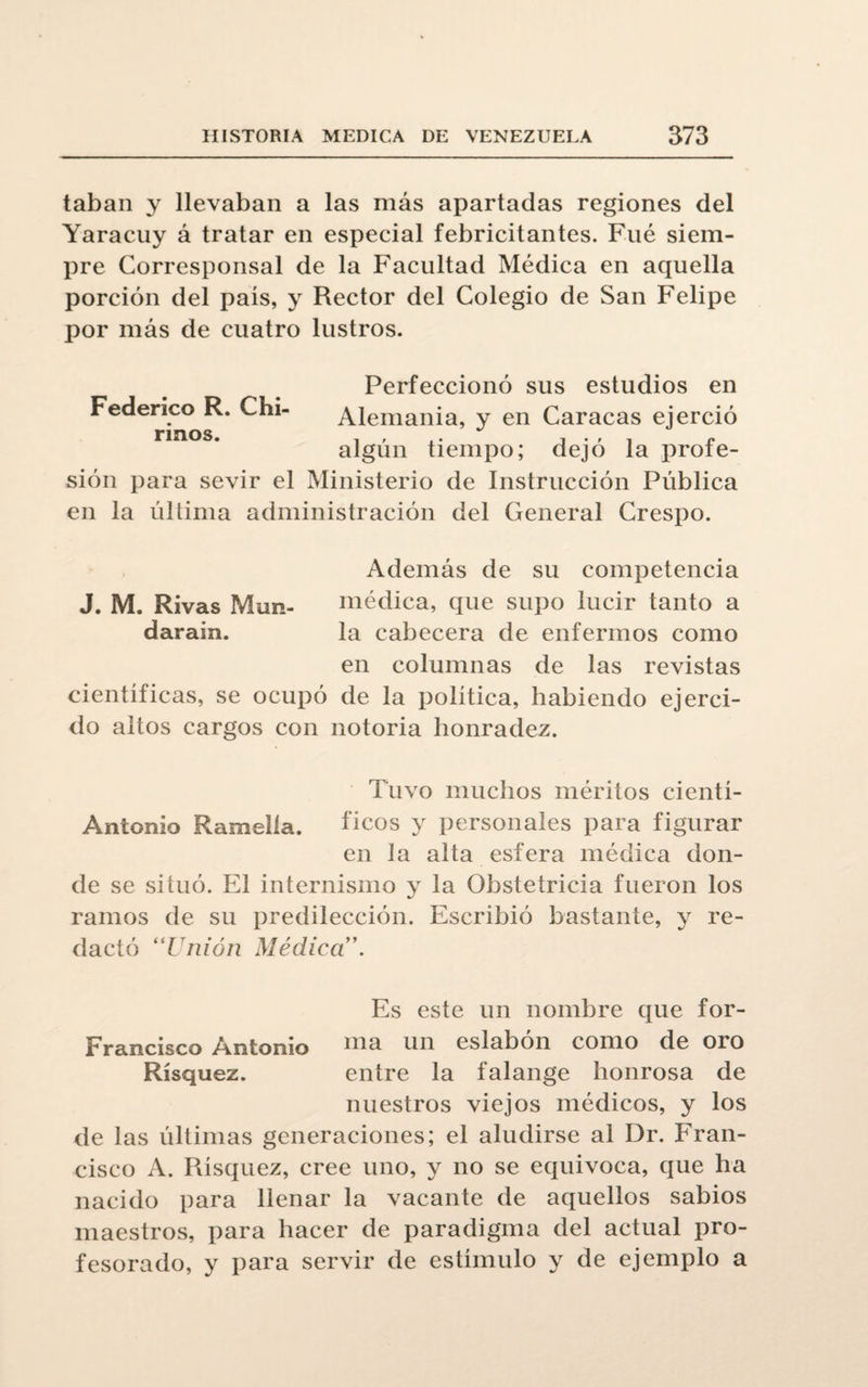 taban y llevaban a las más apartadas regiones del Yaracuy á tratar en especial febricitantes. Fué siem¬ pre Corresponsal de la Facultad Médica en aquella porción del pais, y Rector del Colegio de San Felipe por más de cuatro lustros. Federico R. Chi- rinos. Perfeccionó sus estudios en Alemania, y en Caracas ejerció algún tiempo; dejó la profe¬ sión para sevir el Ministerio de Instrucción Pública en la última administración del General Crespo. Además de su competencia J. M. Rivas Mun- médica, que supo lucir tanto a darain. la cabecera de enfermos como en columnas de las revistas científicas, se ocupó de la política, habiendo ejerci¬ do altos cargos con notoria honradez. Tuvo muchos méritos cientí- Antonio Ramelia. fíeos y personales para figurar en la alta esfera médica don¬ de se situó. El internismo y la Obstetricia fueron los ramos de su predilección. Escribió bastante, y re¬ dactó “Union Médica ’. Es este un nombre que for- Francisco Antonio nía un eslabón como de oro Rísquez. entre la falange honrosa de nuestros viejos médicos, y los de las últimas generaciones; el aludirse al Dr. Fran¬ cisco A. Rísquez, cree uno, y no se equivoca, que ha nacido para llenar la vacante de aquellos sabios maestros, para hacer de paradigma del actual pro¬ fesorado, y para servir de estímulo y de ejemplo a