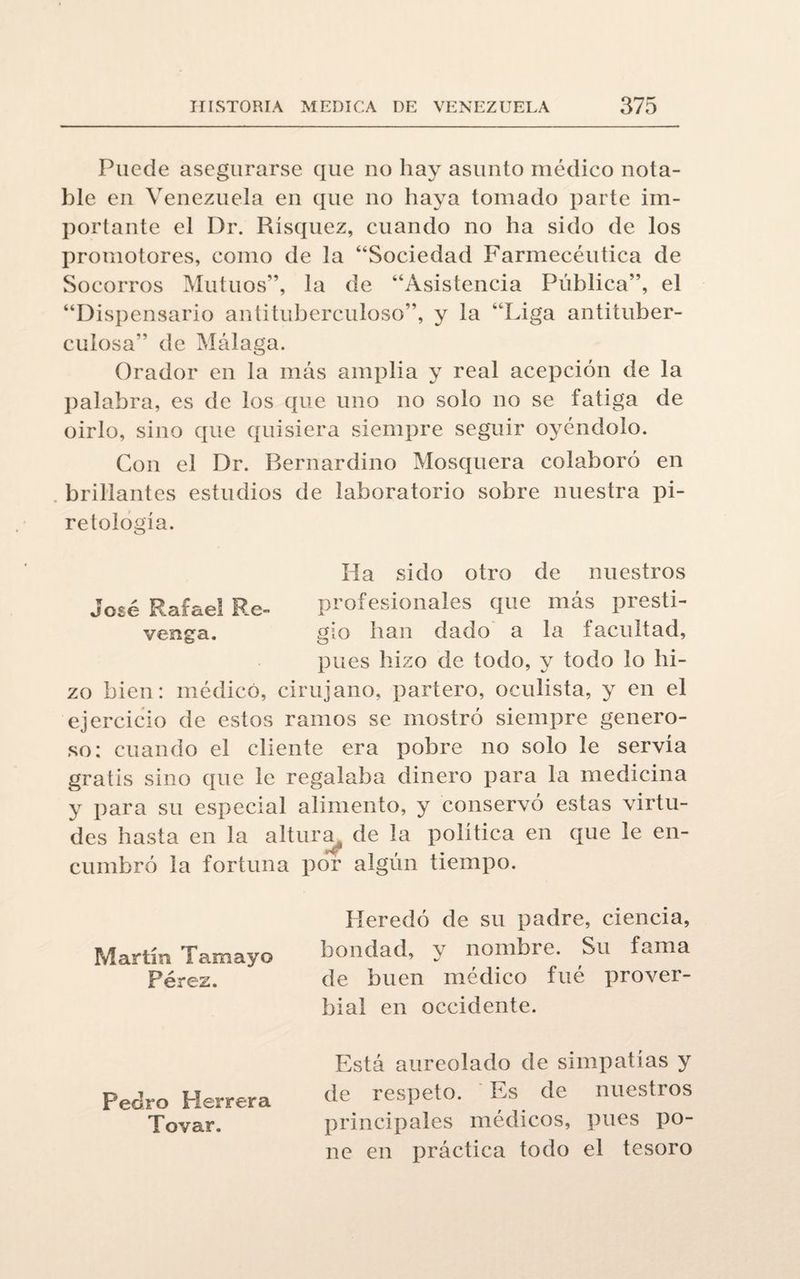Puede asegurarse que no hay asunto médico nota¬ ble en Venezuela en que no haya tomado parte im¬ portante el Dr. Rísquez, cuando no ha sido de los promotores, como de la “Sociedad Farmecéutica de Socorros Mutuos”, la de “Asistencia Pública”, el “Dispensario antituberculoso”, y la ‘Liga antituber¬ culosa” de Málaga. Orador en la más amplia y real acepción de la palabra, es de los que uno no solo no se fatiga de oirlo, sino que quisiera siempre seguir oyéndolo. Con el Dr. Rernardino Mosquera colaboró en brillantes estudios de laboratorio sobre nuestra pi- retoiog'ía. Ha sido otro de nuestros José Rafael Re- profesionales que más presti- venga. gio han dado a la facultad, pues hizo de todo, y todo lo hi¬ zo bien: médico, cirujano, partero, oculista, y en el ejercicio de estos ramos se mostró siempre genero¬ so: cuando el cliente era pobre no solo le servía gratis sino que le regalaba dinero para la medicina y para su especial alimento, y conservó estas virtu¬ des hasta en la altura de la política en que le en¬ cumbró la fortuna por algún tiempo. Heredó de su padre, ciencia, Martín Tamayo bondad, y nombre. Su fama Pérez. de buen médico fué prover¬ bial en occidente. Está aureolado de simpatías y Pedro Herrera de respeto. Es de nuestros Tovar. principales médicos, pues po¬ ne en práctica todo el tesoro
