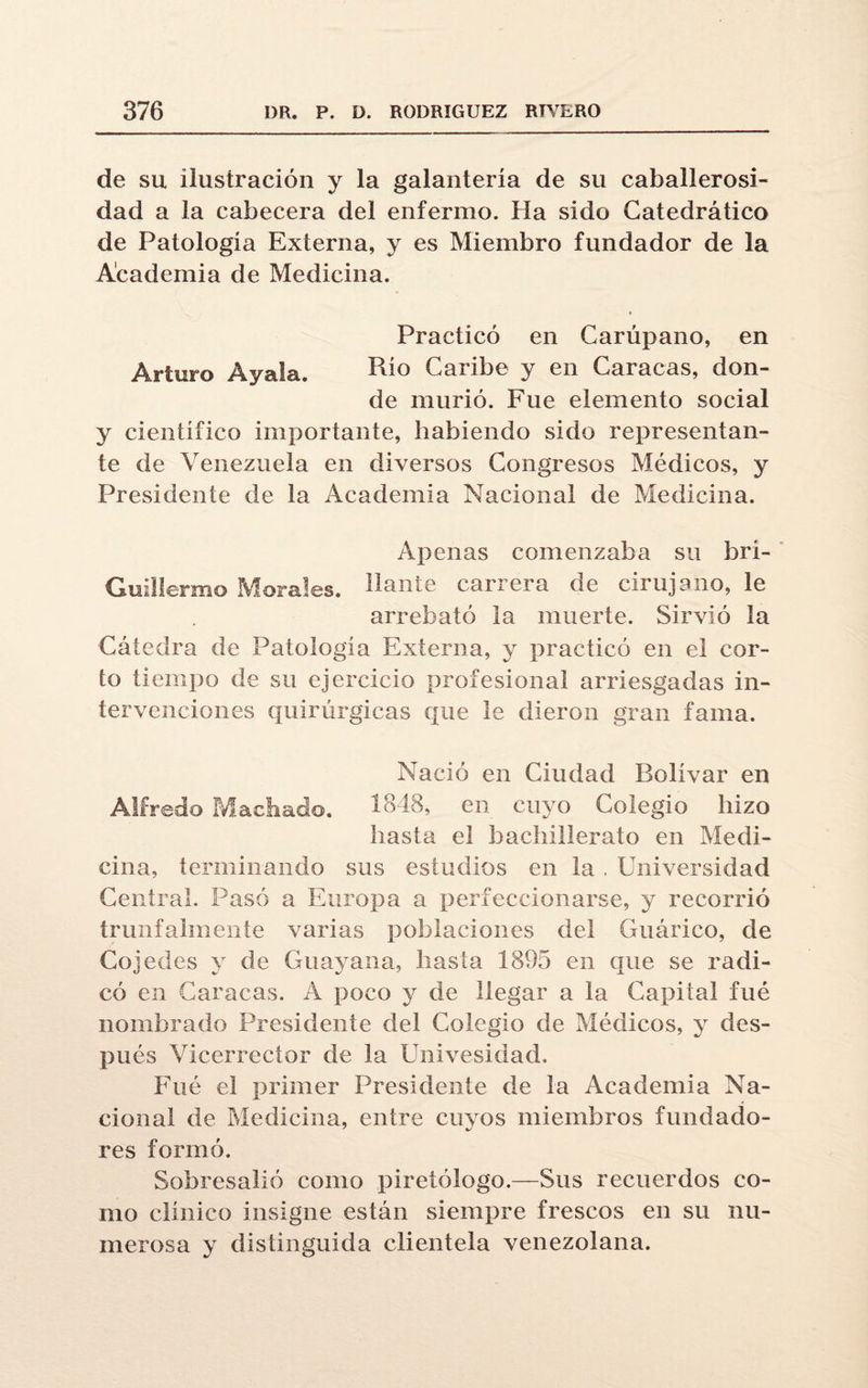 de su ilustración y la galantería de su caballerosi¬ dad a la cabecera del enfermo. Ha sido Catedrático de Patología Externa, y es Miembro fundador de la Academia de Medicina. Practicó en Carupano, en Arturo Ayala. Rio Caribe y en Caracas, don¬ de murió. Fue elemento social y científico importante, habiendo sido representan¬ te de Venezuela en diversos Congresos Médicos, y Presidente ele la Academia Nacional de Medicina. Apenas comenzaba su brí- Guillermo Morales, liante carrera de cirujano, le arrebató la muerte. Sirvió la Cátedra de Patología Externa, y practicó en el cor¬ to tiempo de su ejercicio profesional arriesgadas in¬ tervenciones quirúrgicas que le dieron gran fama. Nació en Ciudad Bolívar en Alfredo Machado. 1848, en cuyo Colegio hizo hasta el bachillerato en Medi¬ cina, terminando sus estudios en la . Universidad Central. Pasó a Europa a perfeccionarse, y recorrió trunfahnente varias poblaciones del Guárico, de Cojedes y de Guayana, hasta 1895 en que se radi¬ có en Caracas. Á poco y de llegar a la Capital fué nombrado Presidente del Colegio de Médicos, y des¬ pués Vicerrector de la Univesidad, Fué el primer Presidente de la Academia Na¬ cional de Medicina, entre cuyos miembros fundado¬ res formó. Sobresalió como piretólogo.—Sus recuerdos co¬ mo clínico insigne están siempre frescos en su nu¬ merosa y distinguida clientela venezolana.